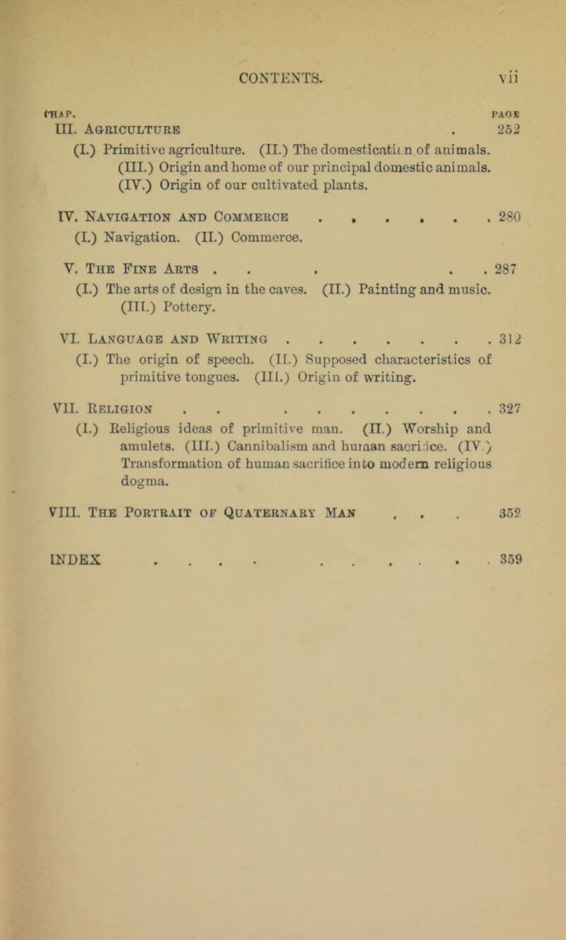 PAOE III. Agriculture . 262 (1.) Primitive agriculture. (II.) The domesticatii n of animals. (III.) Origin and home of our principal domestic animals. (IV.) Origin of our cultivated plants. IV. Navigation and Commerce 280 (I.) Navigation. (II.) Commerce. V. The Fine Arts ... . . 287 (I.) The arts of design in the caves. (II.) Painting and music. (III.) Pottery. VI. Language and Writing 312 (I.) The origin of speech. (II.) Supposed characteristics of primitive tongues. (III.) Origin of WTiting. VII. Religion . . 327 (I.) Religious ideas of primitive man. (II.) Worship and amulets. (III.) Cannibalism and hu?aan sacri.ice. (IV.) Transformation of human .sacrifice into modem religious dogma. VIII. The Portrait of Quaternary Man . . . 362 INDEX 359