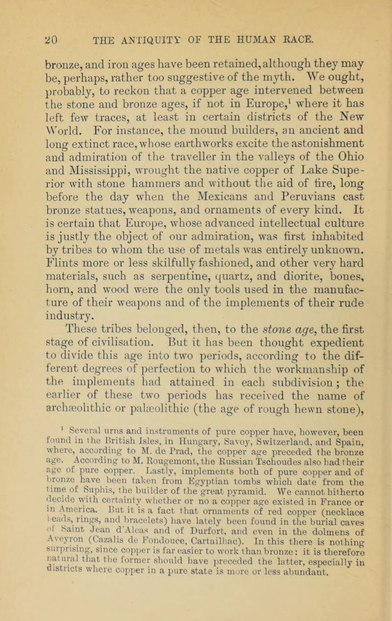 bronze, and iron ages have been retained, although they may be, perhaps, rather too suggestive of the myth. We ought, probably, to reckon that a copper age intervened between the stone and bronze ages, if not in Europe,* where it has left few traces, at least in certain districts of the New World. For instance, the mound builders, an ancient and long extinct race, whose earthworks excite the astonishment and admiration of the traveller in the valleys of the Ohio and Mississippi, wrought the native copper of Lake Supe- rior with stone hammers and without the aid of lire, long before the day when the Mexicans and Peruvians cast bronze statues, weapons, and ornaments of every kind. It is certain that Europe, whose advanced intellectual culture is justly the object of our admiration, was first inhabited by tribes to whom the use of metals was entirely unknown. Flints more or less skilfully fashioned, and other very hard materials, such as serpentine, qmirtz, and diorite, bones, horn, and wood were the only tools used in the manufac- ture of their weapons and of the implements of their rude industry. These tribes belonged, then, to the stone age^ the first stage of civilisation. Put it has been thought expedient to divide this age into two periods, according to the dif- ferent degrees of perfection to which the workmanship of the implements had attained in each subdivision ; the earlier of these two periods has received the name of archfeolithic or palaeolithic (the age of rough hewn stone), ' Several urns and instruments of pure copper have, however, been found ill ilic British Isles, in Hungary, Savoy, Switzerland, and Spain, where, according to M. de Trad, the copper age preceded the bronze age. According to M. Rougemont, the Russian Tschoudes also had their age of pure copper. Lastly, implements both of pure copper and of bronze have been taken from Egyptian tombs which date from the time of Suphis, tlie builder of the great pyramid. We cannot hitherto decide with certainty whether or no a copper age existed in France or in .America. But it is a fact that ornaments of red copper (necklace l eads, rings, and bracelets) have lately been found in the burial caves ol Saint Jean d Aloas and of Durfort, and even in the dolmens of -Aveyron (Cazalis de Eondouce, Cartailliac). In this there is nothing surprising, since cojijicr is far easier to work than bronze : it is therefore natural that the former should liave preceded the latter, especially in districts where copper in a pure state is mure or less abundant.