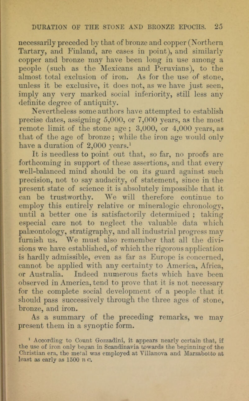 necessarily preceded by that of bronze and copper (Northern Tartary, and P'inland, are cases in point), and similarly copper and bronze may have been long in use among a people (such as the INIexicans and Peruvians), to the almost total exclusion of iron. As for the use of stone, unless it be exclusive, it does not, as we have just seen, imply any very marked social inferiority, still less any definite degree of antiquity. Nevertheless some authors have attempted to establish precise dates, assigning 5,000, or 7,000 years, as the most remote limit of the stone age ; 3,000, or 4,000 years, as that of the age of bronze; while the iron age would only have a duration of 2,000 years.' It is needless to point out that, so firr, no pi'oofs are forthcoming in support of these assertions, and that every well-balanced mind should be on its guard against such precision, not to say audacity, of statement, since in the present state of science it is absolutely impossible that it can be trustworthy. We will therefore continue to employ this entirely relative or mineralogic chronology, until a better one is satisfactorily determined ; taking especial care not to neglect the valuable data which palaeontology, stratigraphy, and all industrial progress may furnish us. We must also remember that all the divi- sions we have established, of which the rigorous application is hardly admissible, even as far as Europe is concerned, cannot be applied with any certainty to America, Africa, or Australia. Indeed numerous facts which have been observed in America, tend to prove that it is not necessary for the complete social development of a people that it should pass successively through the three ages of stone, bronze, and iron. As a summary of the preceding remarks, we may present them in a synoptic form. ' According to Count Gozzadini, it appears nearly certain that, if the use of iron only began in Scandinavia rjowards the beginning of the Christian era, the meial was employed at Villanova and MarzaboLto at least as early as 1500 o.