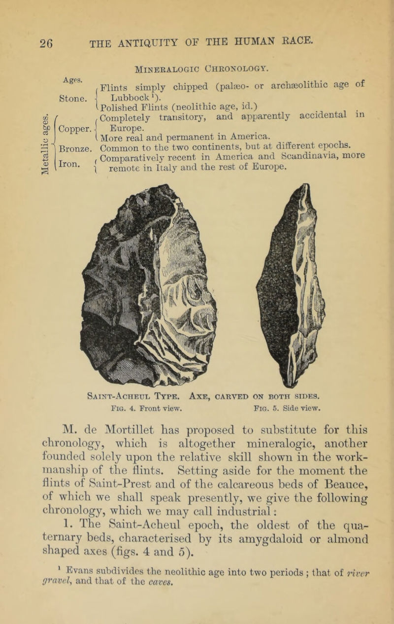 Mineralogic Chronology. Ages. Stone. CO O) bo Copper. Bronze. Iron. (Flints simply chipped (palieo- or arohseolithic age of ] Lubbock'). i Polished Flints (neolithic age, id.) (Completely transitory, and apparently accidental m Europe. . More real and permanent in America. Common to the two continents, but at different epochs. ( Comparatively recent in America and Scandinavia, more 1 remote in Italy and the rest of Europe. Saint-Acheul Type. Axe, carved on both sides. Fig. 4. Front view. Pig. 5. Side view. M. cle Mortillet has proposed to substitute for this chronology, which is altogether mineralogic, another founded solely upon the relative skill shown in the work- manship of the flints. Setting aside for the moment the flints of Saint-Prest and of the calcareous beds of Beauce, of which we shall speak presently, we give the following chronology, which we may call industrial: 1. The Saint,-Acheul epoch, the oldest of the qua- ternary beds, characterised by its amygdaloid or almond shaped axes (figs. 4 and 5). * Evans subdi^ddcs the neolithic age into two periods ; that of j-ircr gravel, and that of the caves.
