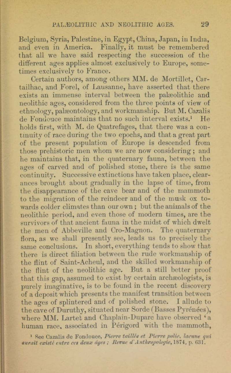 Belgium, Syria, Palestine, in Egypt, China, Japan, in India, and even in America. Finally, it must be remembered that all we have said respecting the succession of the ditferent ages applies almost exclusively to Europe, some- times exclusively to France. Certain authors, among others MM. de Mortillet, Car- tailhac, and Forel, of Lausanne, have asserted that there exists an immense interval between the palaeolithic and neolithic ages, considered from the three points of view of ethnology, palaeontology, and workmanship. But INI. Cazalis de Fondouce maintains that no such interval exists.' He holds first, with M. de Quatrefages, that there was a con- tinuity of race during the two epochs, and that a great part of the present population of Europe is descended from those prehistoric men whom we are now considering; and he maintains that, in the quaternai'y fauna, between the ages of carved and of polished stone, there is the same continuity. Successive extinctions have taken place, clear- ances brought about gradually in the lapse of time, from the disappearance of the cave bear and of the mammoth to the migration of the reindeer and of the musk ox to- wards colder climates than our own; but the animals of the neolithic period, and even those of modem times, are the survivors of that ancient fauna in the midst of which dwelt the men of Abbeville and Cro-Magnon. The quaternary flora, as we shall presently see, leads us to precisely the same conclusions. In short, everything tends to show that there is direct filiation between the rude workmanship of the flint of Saint-Acheul, and the skilled workmanship of the flint of the neolithic age. But a still better proof that this gap, assumed to exist by certain archaeologists, is purely imaginative, is to be found in the recent discovery of a deposit which presents the manifest transition between the ages of splintered and of polished stone. I allude to the cave of Duruthy, situated near Sorde (Basses Pyrenees), where MM. Larteb and Chaplain-Duparc have observed ‘a human race, associated in Perigord with the manunoth, ' See Cazalis <le Fondouce, PioTC taillee et Pu-rrc poUe, }<icuve qvi auTciit existc cntre ccs deux ages ; Retue d Antliropologie, 1874, p. Gill.