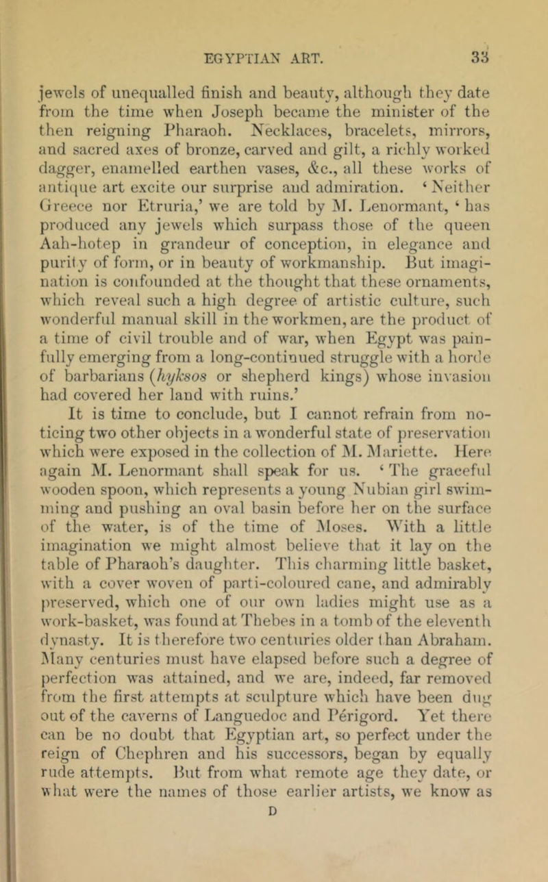 jewels of unequalled finish and beauty, although they date from the time when Joseph became the minister of the then reigning Pharaoh. Necklaces, bracelets, mirrors, and sacred axes of bronze, carved and gilt, a richly worked dagger, enamelled earthen vases, &c., all these works of antitpie art excite our surprise and admiration. ‘ Neither Greece nor Etruria,’ we are told by ]\I. Leuormant, ‘ has produced any jewels which surpass those of the queen Aah-hotep in grandeur of conception, in elegance and purity of form, or in beauty of workmanship. But imagi- nation is confounded at the thought that these ornaments, which reveal such a high degree of artistic culture, such Avonderful manual skill in the workmen, are the product of a time of civil trouble and of war, when Egypt was pain- fully emerging from a long-continued struggle with a horde of barbarians (hyksos or shepherd kings) whose invasion had covered her land with ruins.’ It is time to conclude, but I cannot refrain from no- ticing two other objects in a wonderful state of })reservation which were exposed in the collection of INI. INIariette. Here again M. Lenormant shall speak for us. ‘ The graceful wooden spoon, which represents a young Nubian girl swim- ming and pushing an oval basin before her on the surface of the water, is of the time of Moses. With a little imagination we might almost believe that it lay on the table of Pharaoh’s daughter. This charming little basket, with a cover woven of parti-coloured cane, and admirably preserved, which one of our own ladies might use as a work-basket, was found at Thebes in a tomb of the eleventh dynasty. It is therefore two centuries older t hau Abraham. INlany centuries must have elapsed before such a degree of perfection was atfiiined, and we are, indeed, far removed from the first attempts at scidpture which have been dug out of the caverns of Languedoc and Perigord. Yet there can be no doubt that Egyptian art, so perfect under the reign of Chephren and his successors, began by equally rude attempts. But from what remote age they date, or what were the names of those earlier artists, we know as D
