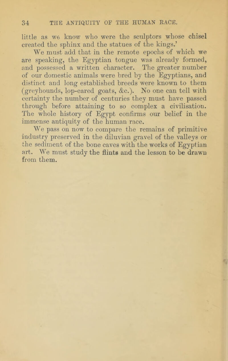little as W6 knov/ who were the sculptors whose chisel created the sphinx and the statues of the kings.’ We must add that in the remote epochs of which we are speaking, the Egyptian tongue was already formed, and possessed a written character. The greater number of our domestic animals were bred by the Egyptians, and distinct and long established breeds were known to them (greyhounds, lop-eared goats, &c.). No one can tell with certainty the number of centuries they must have passed through before attaining to so complex a civilisation. The whole history of Egypt confirms our belief in the immense antiquity of the human race. We pass on now to compare the remains of primitive industry preserved in the diluvian gravel of the valleys or the sediment of the bone caves with the works of Egyptian art. We must study the flints and the lesson to be drawn from them.
