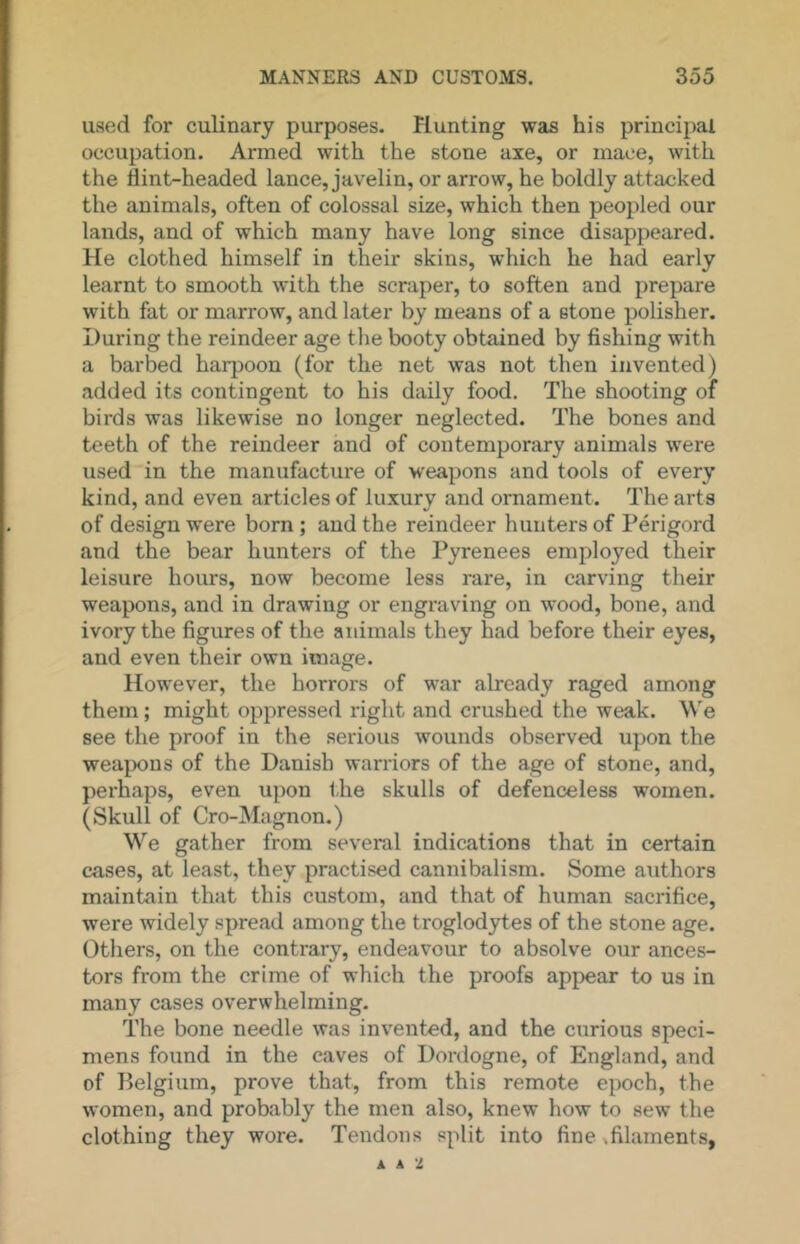 used for culinary purposes. Planting was his principal occupation. Armed with the stone axe, or mace, with the flint-headed lance, javelin, or arrow, he boldly attacked the animals, often of colossal size, which then peopled our lands, and of which many have long since disappeared. He clothed himself in their skins, which he had early learnt to smooth with the scraper, to soften and prepare with fat or marrow, and later by means of a stone polisher. During the reindeer age the booty obtained by fishing with a barbed harpoon (for the net was not then invented) added its contingent to his daily food. The shooting of birds was likewise no longer neglected. The bones and teeth of the reindeer and of contemporary animals were used in the manufacture of weapons and tools of every kind, and even articles of luxury and ornament. The arts of design were born; and the reindeer hunters of Perigord and the bear hunters of the Pyrenees employed their leisure hours, now become less rare, in carving their weapons, and in drawing or engraving on wood, bone, and ivory the figures of the animals they had before their eyes, and even their own image. However, the horrors of war already raged among them; might oppressed right and crushed the weak. We see the proof in the serious wounds observed upon the weapons of the Danish warriors of the age of stone, and, perhaps, even upon t.he skulls of defenceless women. (Skull of Cro-Magnon.) We gather from several indications that in certain cases, at least, they practised cannibalism. Some authors maintain that this custom, and that of human sacrifice, were widely spread among the troglodytes of the stone age. Otliers, on the contrary, endeavour to absolve our ances- tors from the crime of which the proofs appear to us in many cases overwhelming. The bone needle was invented, and the curious speci- mens found in the caves of Dordogne, of England, and of Belgium, prove that, from this remote epoch, the women, and probably the men also, knew how to sew the clothing they wore. Tendons split into fine,filaments, A A 2