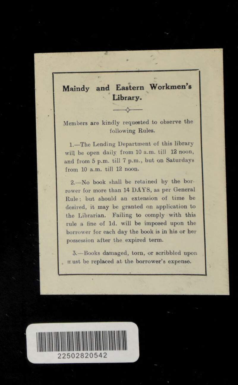 Maindy and Eastern Workmen's Library. Members are kindly requested to obsei've the following Rules. 1, —The Lending Department of this library will be open daily from 10 a.m. till 12 noon, and from 5 p.m. till 7 p.m., but on Saturdays from 10 a.m. till 12 noon- 2. —No book shall be retained by the bor- rower for more than 14 DAYS, as per General Rule; but should an extension of time be desired, it may be granted on application to the Librarian. Failing to comply with this rule a line of Id. will be imposed upon the borrower for each day the book is in his or her possession after the expired term. 3.—Books damaged, torn, or scribbled upon , iTust be replaced at the borrower’s expense.