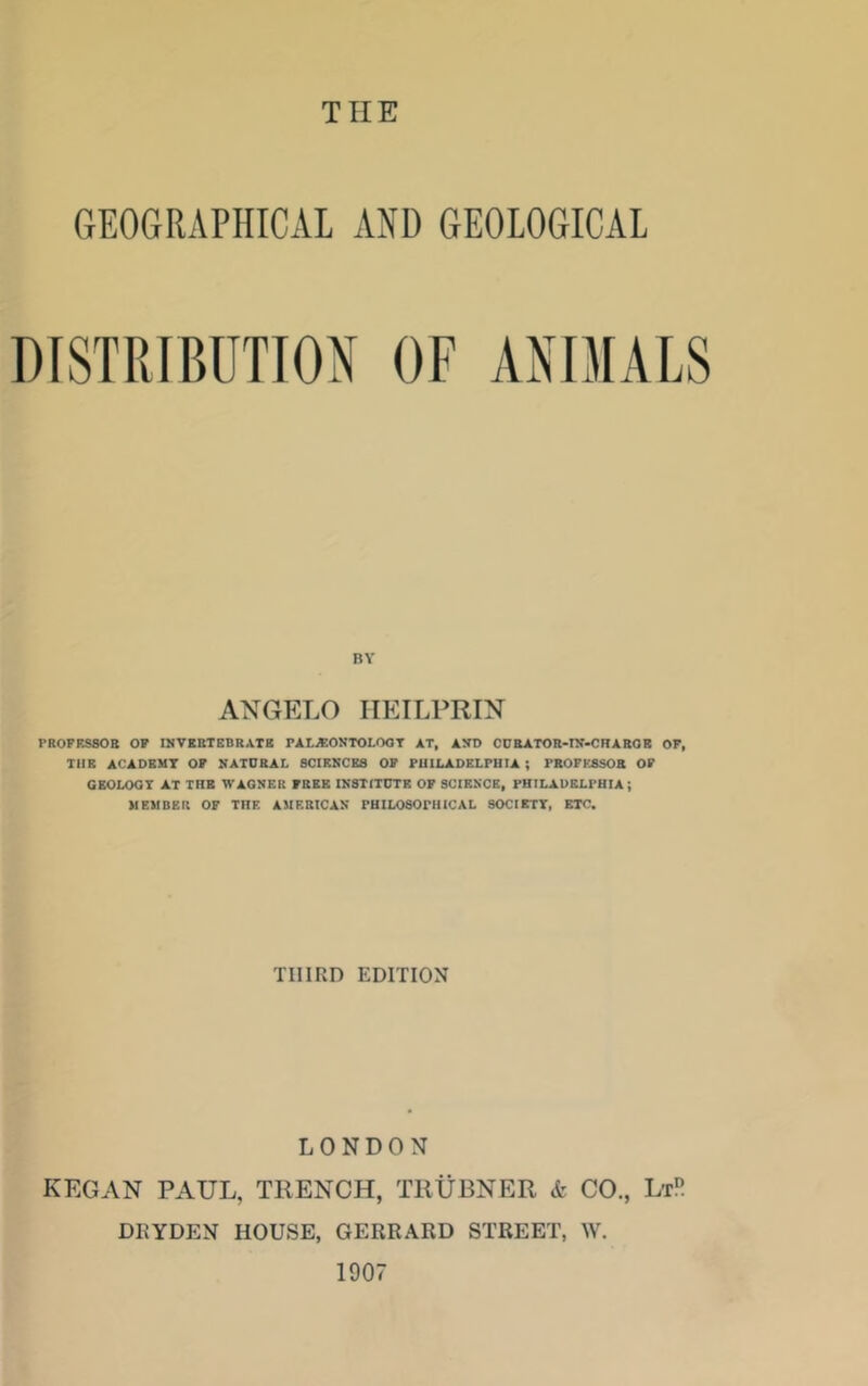 CtEographical and geological DISTPJBUTTOX OF ANIMALS BY ANGELO IIEILPRIN PROFESSOR OF IMVKBTEBRATB PAL^ONTOLOOT AT, AND CDEATOR-rN-CRABOB OF, TUB ACADBMT OF NATORAL SCIENCES OF PUILADELPUIA ; PROFESSOR OF CEOLOGT AT TBB WAGNER FREE INSTITUTE OF SCIENCE, PHILADELPHIA ; MEMBER OF THE AMERICAN PHILOSOPHICAL SOCIETT, ETC. THIRD EDITION LONDON KEGAN PAUL, TRENCH, TllURNER & CO., LtR DKYDEN HOUSE, GERRARD STREET, W. 1907