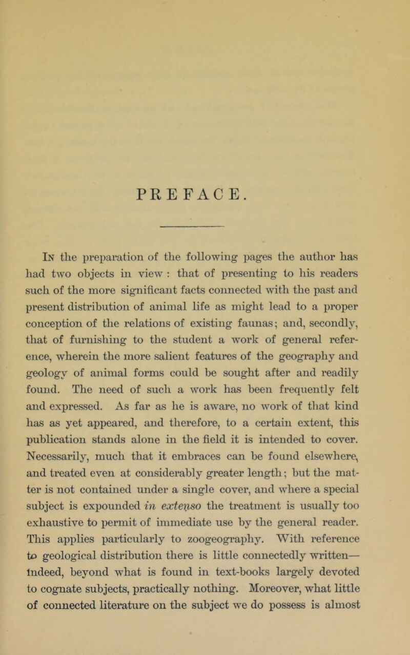 PREFACE. In the preparation of the following pages the author has had two objects in view : that of presenting to his readers such of the more significant facts connected with the past and present distribution of animal life as might lead to a proper conception of the relations of existing faunas; and, secondly, that of furnishing to the student a work of general refer- ence, wherein the more salient features of the geography and geology of animal forms could be sought after and readily found. The need of such a work has been frequently felt and expressed. As far as he is aware, no work of that kind has as yet appeared, and therefore, to a certain extent, this publication stands alone in the field it is intended to cover. Necessarily, much that it embraces can be found elsewhere, and treated even at considerably greater length; but the mat- ter is not contained under a single cover, and where a special subject is expounded in exteijLSO the treatment is usually too exhaustive to permit of immediate use by the general reader. This ai)plies particularly to zoogeography. With reference to geological distribution there is little connectedly written— Indeed, beyond -what is found in text-books largely devoted to cognate subjects, practically nothing. Moreover, what little of connected literature on the subject we do possess is almost