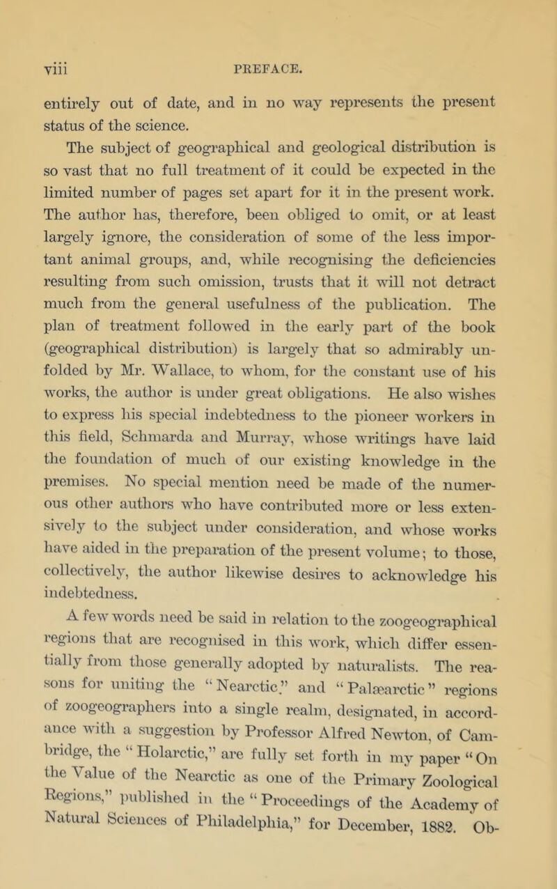 entirely out of date, and in no way represents the present status of the science. The subject of geographical and geological distribution is so vast that no full treatment of it could he expected in the limited number of pages set apart for it in the present work. The author has, therefore, been obliged to omit, or at least largely ignore, the consideration of some of the less impor- tant animal groups, and, while recognising the deficiencies resulting from such omission, trusts that it will not detract much from the general usefulness of the publication. The plan of treatment followed in the early pai’t of the book (geographical distribution) is largely that so admirably un- folded by Mr. Wallace, to whom, for the constant use of his woi’ks, the author is under great obligations. He also wishes to express his special indebtedness to the pioneer workers in this field, Schmarda and Murray, whose writings have laid the foundation of much of our existing knowledge in the premises. No special mention need be made of the numer- ous other authors who have contributed more or less exten- sively to the subject under consideration, and whose works have aided in the preparation of the present volume; to those, collectively, the author likewise desires to acknowledge his indebtedness. A few words need be said in relation to the zoogeographical regions that are recognised in this w^ork, which differ essen- tially from those generally adopted by naturalists. The rea- sons for uniting the “ Nearctic.” and “ Paljearctic ” regions of zoogeographers into a single realm, designated, in accord- ance with a suggestion by Professor Alfred Newton, of Cam- bridge, the “Holarctic,” are fully .set forth in my paper “On the Value of the Nearctic as one of the Primary Zoological Regions,” ]mblished in the “ Proceedings of the Academy of Natural bciences of Philadelphia,” for December, 1882. Ob-