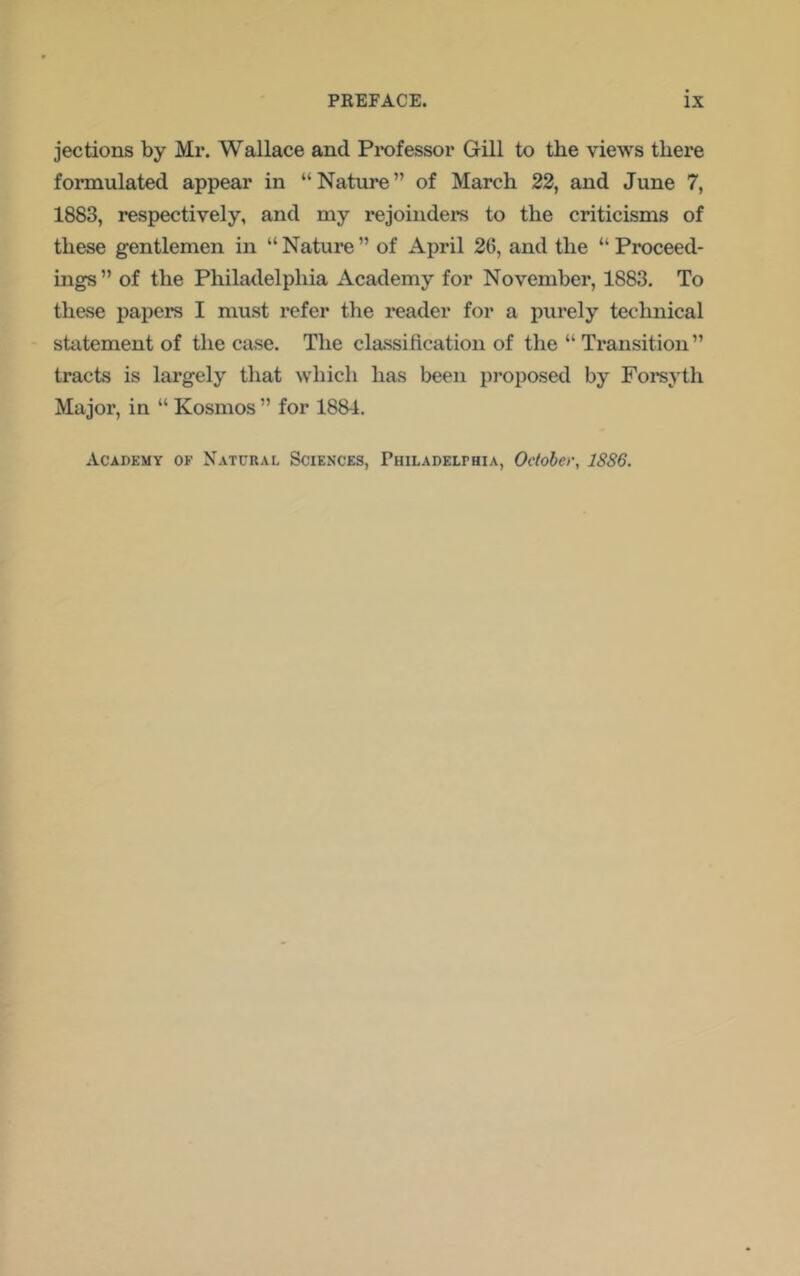 jections by Mr. Wallace and Pi*ofessor Gill to the views there formulated appear in “Nature” of March 22, and June 7, 1883, respectively, and my rejoindei’S to the criticisms of these gentlemen in “ Nature ” of April 26, and the “ Proceed- ings” of the Philadelphia Academy for November, 1883. To these papers I must refer the I’eader for a purely technical statement of the case. The classiftcation of the “ Transition” tracts is largely that which has been proposed by Foi’syth Major, in “ Kosmos ” for 1884.