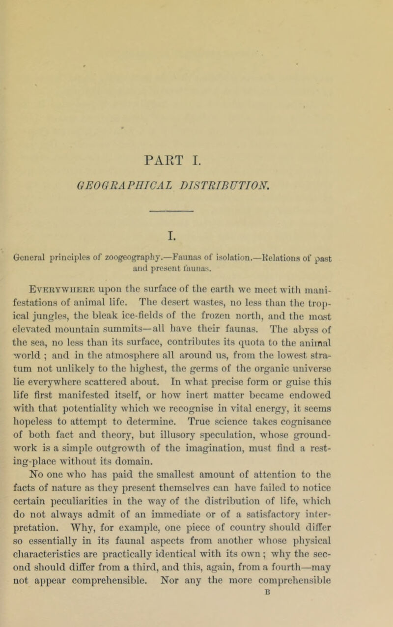 GEOGRA PIIICA L DISTRIBUTION. I. General principles of zoogeography.—Faunas of isolation.—Kelations of past and present faunas. Evf.uywiieke upon the .surface of the earth we meet witli mani- festations of animal life. The desert wastes, no less than the trop- ical jungles, the bleak ice-fields of the frozen north, and the mast elevated mountain summits—all have their faunas. The al)yss of the sea, no less than its surface, contributes its (juota to the animal world ; and in the atmosphere all around us, from the lowest stra- tum not unlikely to the highest, the germs of the organic universe lie everywhere scattered about. In what precise form or guise this life first manifested itself, or how inert matter became endowed with that potentiality which we recognise in vital energy, it seems hopeless to attempt to determine. True science takes cognisance of both fact and theory, but illusory speculation, whose ground- work is a simple outgrowth of the imagination, must find a rest- ing-place Avithout its domain. No one who has paid the smallest amount of attention to the facts of nature as they present themselves can have failed to notice certain peculiarities in the way of the distribution of life, which do not always admit of an immediate or of a satisfactory inter- pretation. Why, for example, one piece of country .should differ so essentially in its faunal aspects from another whose physical characteristics are practically identical with its own ; why the sec- ond should differ from a third, and this, again, from a fourth—may not appear comprehensible. Nor any the more comprehensible B