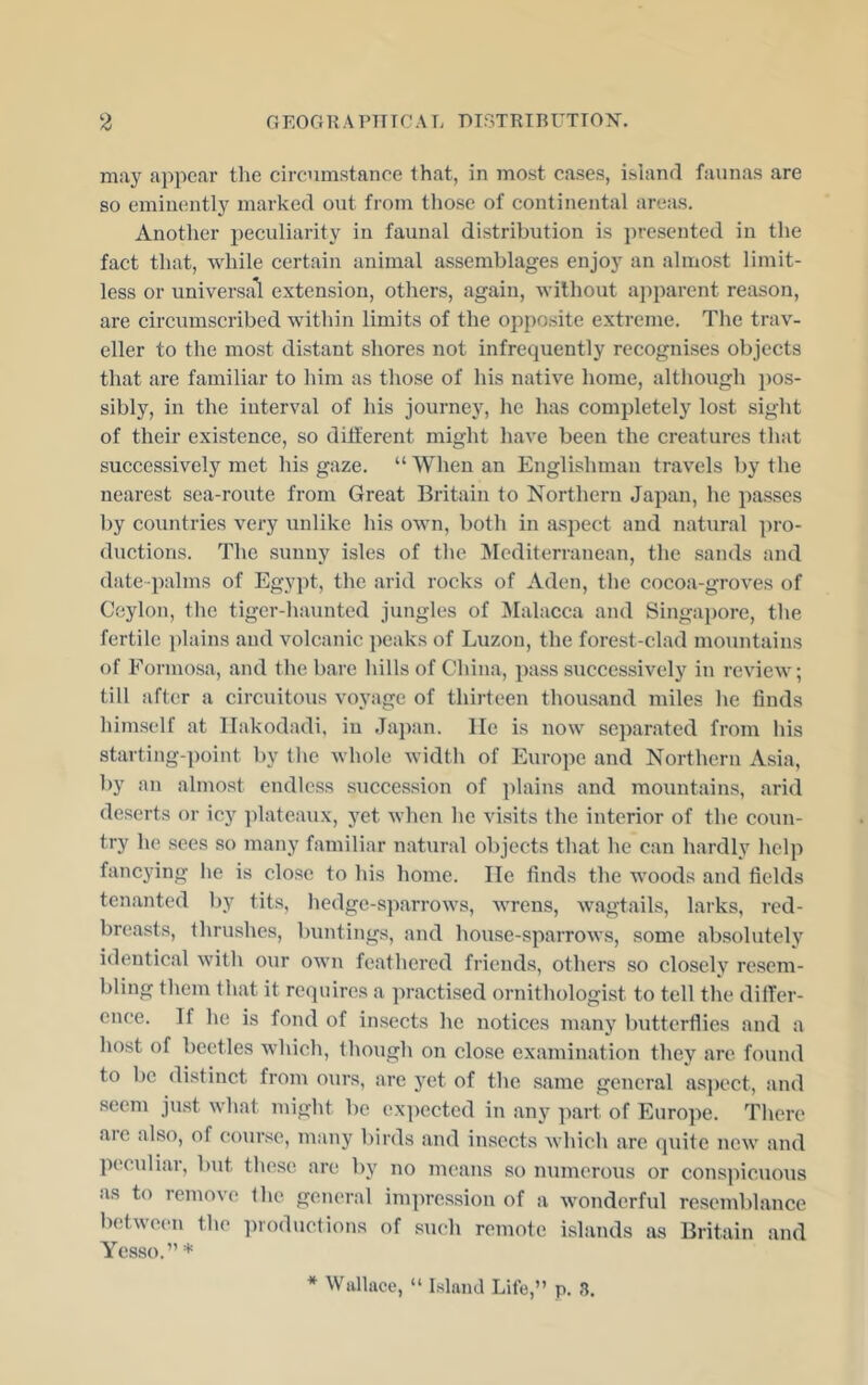 may appear the circumstance that, in most cases, island faunas are so eminently marked out from tliose of continental areas. Another peculiarity in faunal distribution is jjresented in the fact that, while certain animal assemblages enjoy an almost limit- less or universal extension, others, again, without ajiparent reason, are circumscribed within limits of the opposite extreme. The trav- eller to the most distant shores not infrequently recognises objects that are familiar to him as those of his native home, although pos- sibly, in the interval of his journey, he has completely lost sight of their existence, so diti'erent might have been the creatures that suecessively met his gaze. “ When an Englishman travels by the nearest sea-route from Great Britain to Northern Japan, he passes by countries very unlike his own, both in aspect and natural pro- ductions. The sunny isles of the ]\Icditerranean, the sands and date-palms of Egypt, the arid rocks of Aden, the cocoa-groves of Ceylon, the tiger-haunted jungles of ]\Ialacca and Singa})ore, the fertile plains and volcanic peaks of Luzon, the forest-clad mountains of Formosa, and the bare hills of China, pass successively in review; till after a circuitous voyage of thirteen thousand miles he finds himself at llakodadi. in Japan, lie is now separated from his starting-point by the whole width of Europe and Northern Asia, by an almost endless succession of plains and mountains, arid deserts or icy ])lateaux, yet when he visits the interior of the coun- try he sees so many familiar natural objects that he can hardly help fancying he is close to his home. He finds the woods and fields tenanted by tits, hedge-sparrows, wrens, wagtails, larks, red- breasts, thrushes, buntings, and house-sparrows, some absolutely identical with our own feathered friends, others so closely resem- bling them that it requires a practised ornithologist to tell the dilTer- ence. If he is fond of insects he notices many butterflies and a host of beetles which, though on close examination they are, found to be distinct from ours, are yet of the same general as])ect, and seem just what might be ex])ected in any part of Europe. There aie also, of course, many birds and insects which are quite new and peculiar, but these are by no imams so numerous or conspicuous as to remove the general impression of a wonderful resemblance b(d,ween the productions of such remote islands as Britain and Yesso.” * * Wallace, “ Island Life,” p. 8.