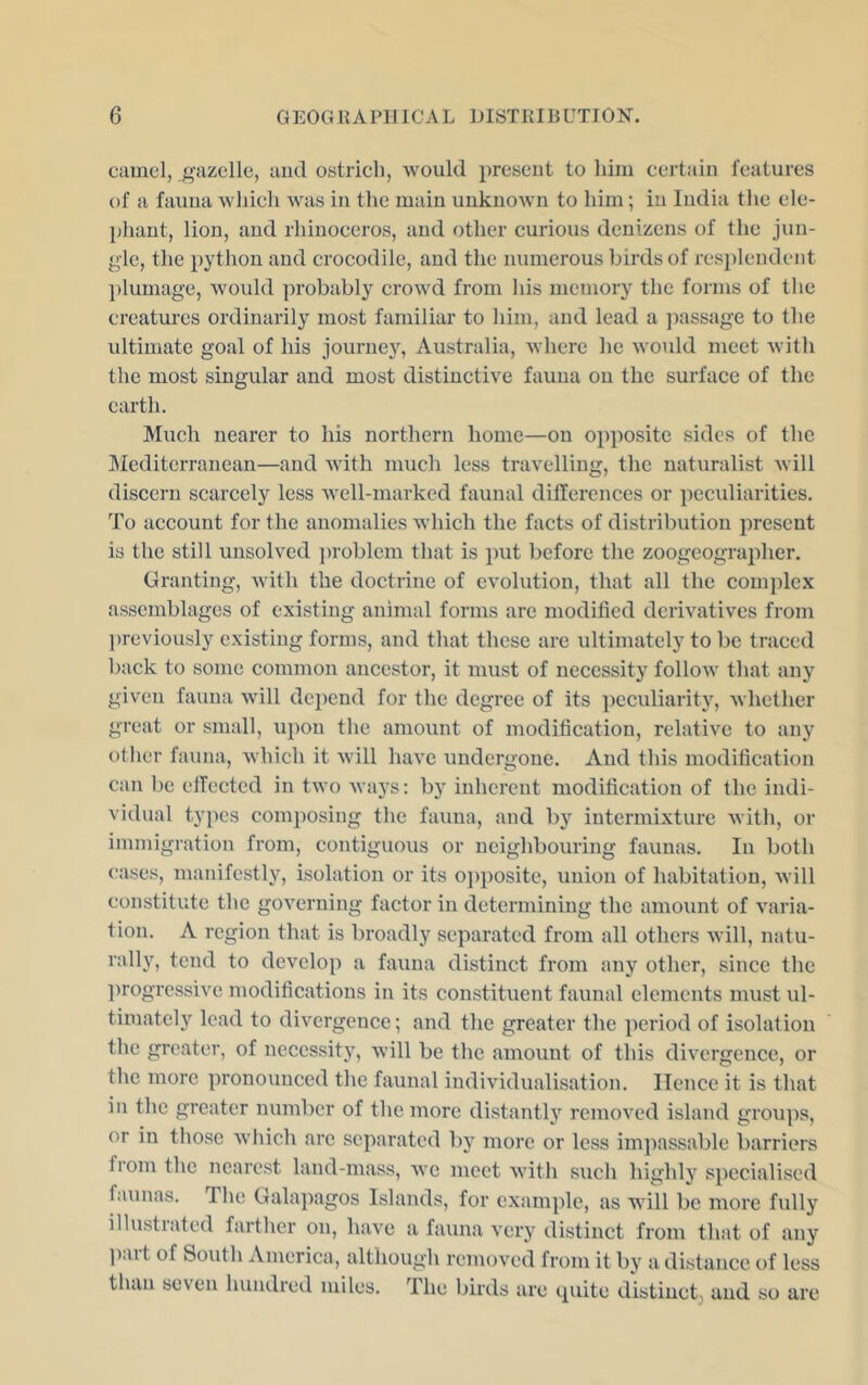 camel, gazelle, and ostrich, would present to him certain features of a fauna which was in the main unknown to him; in India the ele- phant, lion, and rhinoceros, and other curious denizens of the jun- gle, the python and crocodile, and the numerous birds of resplendent plumage, would probably crowd from his memory the forms of the creatures ordinarily most familiar to him, and lead a jiassage to the ultimate goal of his journey, Australia, Avhere he would meet with the most singular and most distinctive fauna on the surface of the earth. Much nearer to his northern home—on opposite sides of the JMediterranean—and with much less travelling, the naturalist Avill discern scarcely less Avell-marked faunal dillerences or ])eculiarities. To account for the anomalies which the facts of distribution present is the still unsolved ])roblem that is put before the zoogeographer. Granting, with the doctrine of evolution, that all the complex assemblages of existing animal forms are modified derivatives from ])reviously existing forms, and that these are ultimately to be traced back to some common ancestor, it must of necessity follow that any given fauna will depend for the degree of its peculiarity, whether great or small, upon the amount of modification, relative to any otlier fa>uia, which it will have imdergone. And this modification can be elTectcd in two Avays; by inherent modification of the indi- vidual types composing the fauna, and by intermixture Avith, or immigration from, contiguous or neighbouring faunas. In both cases, manifestly, isolation or its ojiposite, union of habitation, Avill constitute the governing factor in determining the amount of A^aria- tion. A region that is broadly separated from all others Avill, natu- rally, tend to develop a fauna distinct from any other, since the ])rogressive modifications in its constituent faunal elements must ul- timately lead to divergence; and the greater the period of isolation the greater, of necessity, Avill be the amount of this divergence, or the more pronounced the faunal individualisation. Hence it is that in the greater number of the more distantly removed island grou])s, or in those Avliich are separated by more or less im])assable barriers from the nearest land-mass, avc meet Avith such highly specialised faunas. The Galapagos Islands, for example, as will be more fully illustrated farther on, have a fauna very distinct from that of any ]).ut of South America, although removed from it by a distance of less than seven hundred miles. The birds are cpiite distinct, and so are
