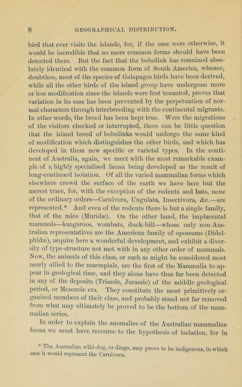 bird that ever visits the islands, for, if tlie case were otherwise, it would be incredible that no more common forms should liave been detected there. But the fact that the bobolink has remained abso- lutely identical with the common form of South America, whence, doubtless, most of the species of Galapagos birds have been derived, while all the other birds of the island group have undergone more or less modification since the islands were first tenanted, proves that variation in its case has been prevented by the perpetuation of nor- mal characters through interbreeding with the continental migrants. In other words, the breed has been kept true. Were the migrations of the visitors checked or interrupted, there can be little question that the island breed of bobolinks would undergo the same kind of modification which distinguishes the other birds, and which has developed in them new specific or varietal types. In the conti- nent of Australia, again, we meet with the most remarkable exam- ple of a highly specialised fauna being developed as the result of long-continued isolation. Of all the varied mammalian forms Avhich elscAvhere crowd the surface of the earth Ave have here but the merest trace, for, Avith the exception of the rodents and bats, none of the ordinary orders—Carnivora, Ungulata, Insectivora, &c.—are represented.* And even of the rodents there is but a single family, that of the mice (Muridaj). On the other hand, the implacental mammals—kangaroos, Avombats, duck-bill—Avhosc only non-Aus- tralian roi)rescntatives are the American family of opossums (Didel- phidse), acquire here a Avonderful development, and exhibit a di\^cr- sity of type-structure not met Avith in any other order of mammals. Noav, the animals of this class, or such as might be considered most nearly allied to the marsupials, are the first of the ^Mammalia to ap- l)ear in geological time, and they alone have thus far been detected in any of the deposits (Triassic, Jurassic) of the middle geological period, or Mesozoic era. They constitute the most primitively or- ganised members of their class, and ])robably stand not far remoA^ed from Avhat may ultimately be proved to be the bottom of tlie mam- malian series. In order to e.x]fiain tlie anomalies of the Australian mammalian fauna Ave must have recourse to the hypothesis of isolation, for in * TIio Australian wild-dog, or dingo, may prove to be indigenous, in Avhich ease it would represent the Carnivora.