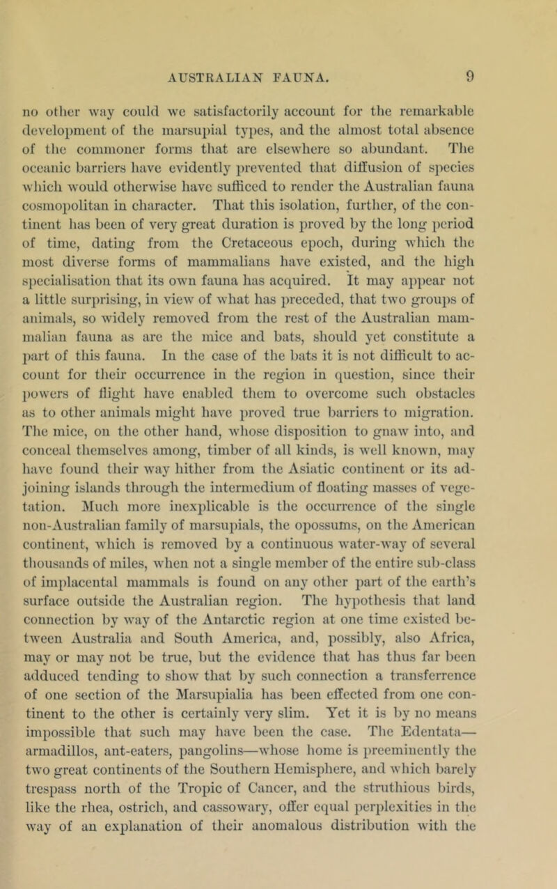 no other way could we satisfactorily account for the remarkable development of the marsupial types, and the almost total absence of the commoner forms that are elsewhere so abundant. The oceanic barriers have evidently ])revented that diffusion of species which Avould otherwise have sufficed to render the Australian fauna cosmoi)olitan in character. That this isolation, further, of the con- tinent has been of very great duration is proved by the long i)eriod of time, dating from the Cretaceous epoch, during which the most diverse fonns of mammalians have existed, and the high specialisation that its own fauna has acquired. It may a})])ear not a little surprising, in view of what has preceded, that two groups of animals, so widely removed from the rest of the Australian mam- malian fauna as are the mice and bats, should yet constitute a part of this fauna. In the case of the bats it is not difficult to ac- count for their occurrence in the region in cpiestion, since their |)owers of flight have enabled them to overcome such ob.stacles as to other animals might have proved true barriers to migration. The mice, on the other hand, whose disposition to gnaw' into, and conceal themselves among, timber of all kind.s, is well known, may have found their way hither from the Asiatic continent or its ad- joining islands through the intermedium of floating masses of vege- tation. Much more inexplicable is the occun'cnce of the single non-Australian family of marsupials, the opossums, on the American continent, which is removed by a continuous water-way of several thousands of miles, w'hen not a single member of the entire sub-class of im])lacental mammals is found on any other j)art of the earth's surface outside the Australian region. The hypothesis that land connection by way of the Antarctic region at one time existed be- tween Australia and South America, and, possibly, also Africa, may or may not be tme, but the evidence that has thus far been adduced tending to show that by such connection a transferrence of one section of the Marsupialia has been effected from one con- tinent to the other is certainly very slim. Yet it is by no means impossible that such may have been the case. The Edentata— armadillos, ant-eaters, pangolins—whose home is preeminently the two great continents of the Southern Hemisphere, and which barely trespass north of the Tropic of Cancer, and the struthious birds, like the rhea, ostrich, and cassowary, offer equal perplexities in the w'ay of an explanation of their anomalous distribution with the
