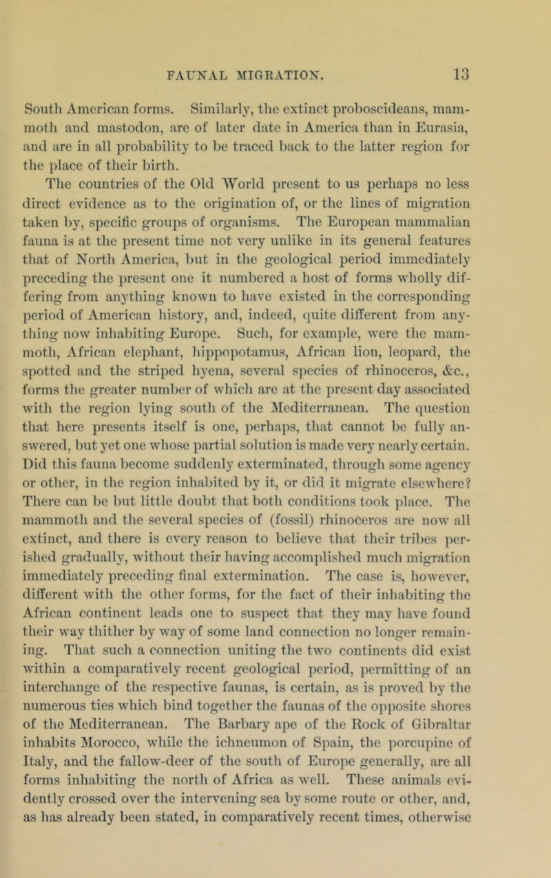 South American forms. Similarlj', tlie extinct proboscideans, mam- motli and mastodon, are of later date in America than in Eurasia, and are in all probability to be traced back to the latter region for the place of their birth. The countries of the Old World present to us perhaps no less direct evidence as to the origination of, or the lines of migration taken by, specific groups of organisms. The European mammalian fauna is at the present time not very unlike in its general features that of North America, but in the geological period immediately preceding the present one it numbered a host of fonns wholly dif- fering from anything known to have existed in the corresponding period of American history, and, indeed, (juite different from any- thing now inhabiting Europe. Such, for example, were the mam- moth, African elephant, hippopotamus, African lion, leopard, the spotted and the striped hyena, several species of rhinocero.s, &c., forms the greater number of which are at the present day as.sociated with the region lying south of the ^lediterranean. The (piestion that here presents itself is one, perhaps, that cannot be fidly an- swered, but yet one whose partial solution is made very nearly certain. Did this fauna become suddenly exterminated, through some agency or other, in the region inhabited by it, or did it migrate elsewhere? There can be but little doubt that both conditions took place. The mammoth and the several species of (fossil) rhinoceros are now all extinct, and there is every reason to believe that their tribes per- ished gradually, without their having accomplished much migration immediately preceding final extermination. The case is, however, different with the other forma, for the fact of their inhabiting the African continent leads one to suspect that they may have found their way thither by way of some land connection no longer remain- ing. That such a connection uniting the two continents did exist within a comparatively recent geological period, permitting of an interchange of the respective faunas, is certain, as is proved by the numerous ties which bind together the faunas of the opposite shores of the Mediterranean, The Barbary ape of the Rock of Gibraltar inhabits Morocco, while the ichneumon of Spain, the porcupine of Italy, and the fallow-deer of the south of Europe generally, are all forms inhabiting the north of Africa as well. These animals evi- dently crossed over the intervening sea by some route or other, and, as has already been stated, in comparatively recent times, otherwise