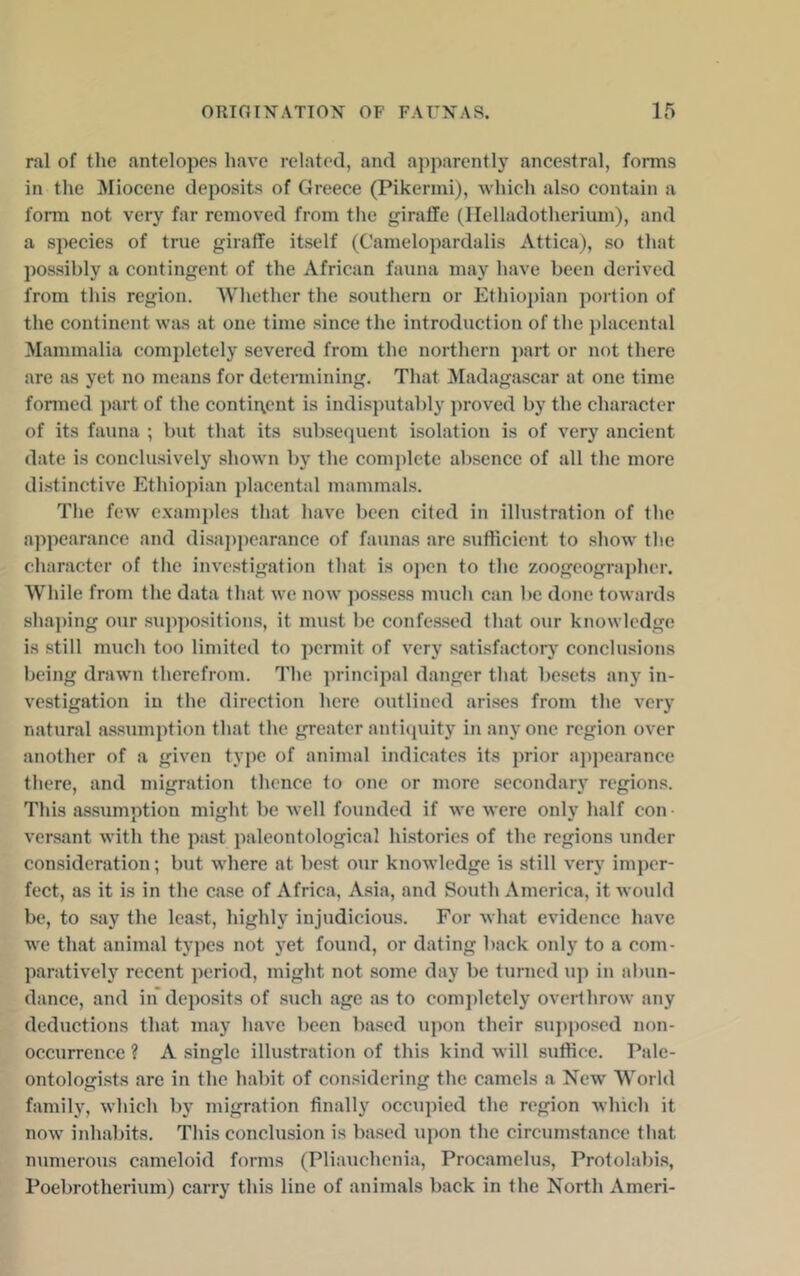ral of the antelopes have related, and ajiparently ancestral, forms in the Miocene deposits of Greece (Pikermi), which also contain a fonn not very far removed from the giraffe (llelladotherium), and a species of true giraffe itself (Camelopardalis Attica), so that possibly a contingent of the African fauna may have been derived from this region. AVhether the southern or Ethiopian portion of the continent was at one time since the introduction of the placental Mammalia completely severed from the northern part or not there are as yet no means for determining. That Madagascar at one time fonned })art of the continent is indisputably proved by the character of its fauna ; but that its subsequent isolation is of very ancient date is conclusively shown by the complete absence of all the more distinctive Ethiopian placental mammals. The few c.xamples that have been cited in illustration of the appearance and disaj)])earance of faunas are sufficient to .show the character of the investigation that is oj)en to the 7,oogeograi)her. While from the data that we now possess much can be done towards shaping our suppositions, it mu.st be confessed that our knowledge is still much too limited to permit of very satisfactorj conclusions being drawn therefrom. The principal danger that besets any in- vestigation in the direction here outlined arises from the very natural a.ssumption that the greater anthpiity in any one region over another of a given type of animal indicates its prior a])pearance there, and migration thence to one or more secondary regions. This assumption might be well founded if we were only half con versant with the past paleontological hi.stories of the regions under consideration; but where at best our knowledge is still very imper- fect, as it is in the case of Africa, Asia, and South America, it would be, to say the least, highly injudicious. For what evidence have we that animal types not yet found, or dating back only to a com- paratively recent period, might not some day be turned u]) in al)un- dance, and in deposits of such age as to completely overthrow any deductions that may have been based upon their su])])osed non- occurrence ? A single illustration of this kind will suffice. Pale- ontologists are in the habit of considering the camels a New World family, which by migration finally occupied the region which it now inhabits. This conclusion is based \ipon the circumstance that numerous cameloid forms (Pliauchenia, Procamelus, Protolabis, Poebrotherium) carry this line of animals back in the North Ameri-