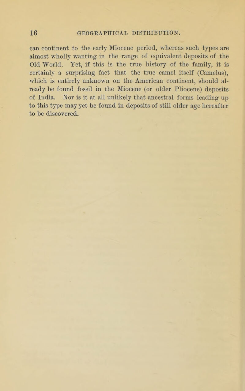 can continent to the early Miocene period, whereas such types are almost wholly wanting in the range of equivalent deposits of the Old World. Yet, if this is the true history of the family, it is certainly a surprising fact that the true camel itself (Camelus), which is entirely unknown on the American continent, should al- ready be found fossil in the Miocene (or older Pliocene) deposits of India. Nor is it at all unlikely that ancestral forms leading up to this type may yet be found in deposits of still older age hereafter to be discovered.