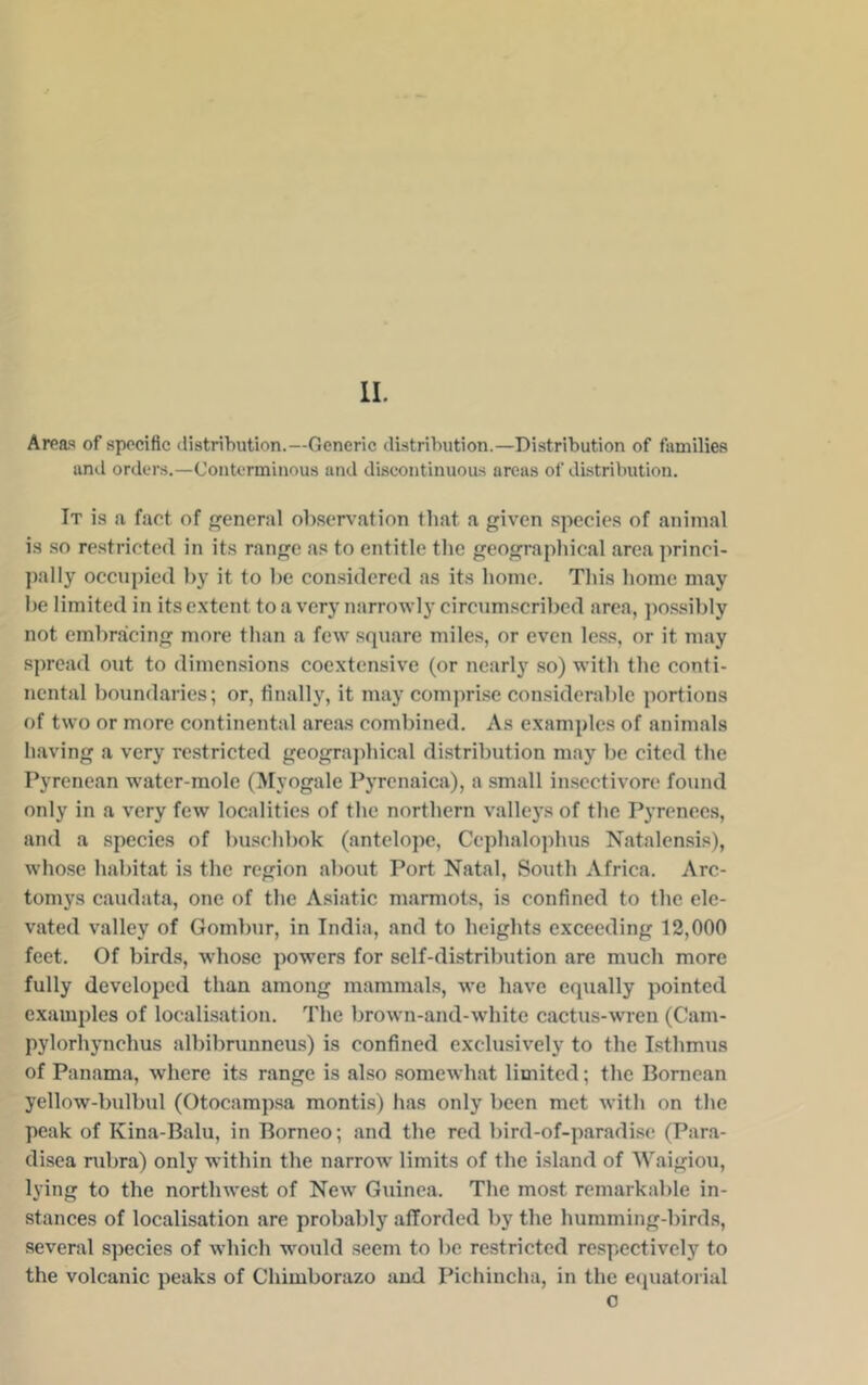 II, Arpa^ of sppciflc distribution.—Generic distribution.—Distribution of families and orders.—Conterminous and dLscontinuous areas of distribution. It is a fact of eneral ob.serv’ation that a given species of animal is .so restricted in its range as to entitle tlie geographical area princi- pally occupied l)y it to he considered as its home. This home may he limited in its extent to a very narrowly circumscrihed area, jiossihly not embracing more than a few square miles, or even less, or it may spread out to dimensions coextensive (or nearly so) with the conti- nental boundaries; or, finally, it may comjirise considerable portions of two or more continental areas combined. As examples of animals having a very restricted geogra])hical distribution may be cited the Pyrenean water-mole (Myogale Pyrenaica), a small insectivore found only in a very few localities of the northern valleys of the Pyrenees, and a species of buschbok (antelope, Cephalo])hus Natalensis), whose habitat is the region about Port Natal, South Africa. Arc- tomys caudata, one of the Asiatic marmots, is confined to the ele- vated valley of Gombur, in India, and to heights exceeding 12,000 feet. Of birds, whose powers for self-distribution are much more fully developed than among mammals, we have equally pointed examples of localisation. The brown-and-white cactus-wren (Cam- pylorhynchus albibrunneus) is confined exclusively to the Isthmus of Panama, where its range is also somewhat limited; the Bornean yellow-bulbul (Otocamp.sa montis) has only been met with on the peak of Kina-Balu, in Borneo; and the red bird-of-paradi.se (Para- disea rubra) only within the narrow limits of the island of Waigiou, lying to the northwest of New Guinea. The most remarkable in- stances of localisation are probably afforded by the humming-birds, several species of which would seem to be restricted respectively to the volcanic peaks of Chimborazo and Pichincha, in the ecpiaforial 0