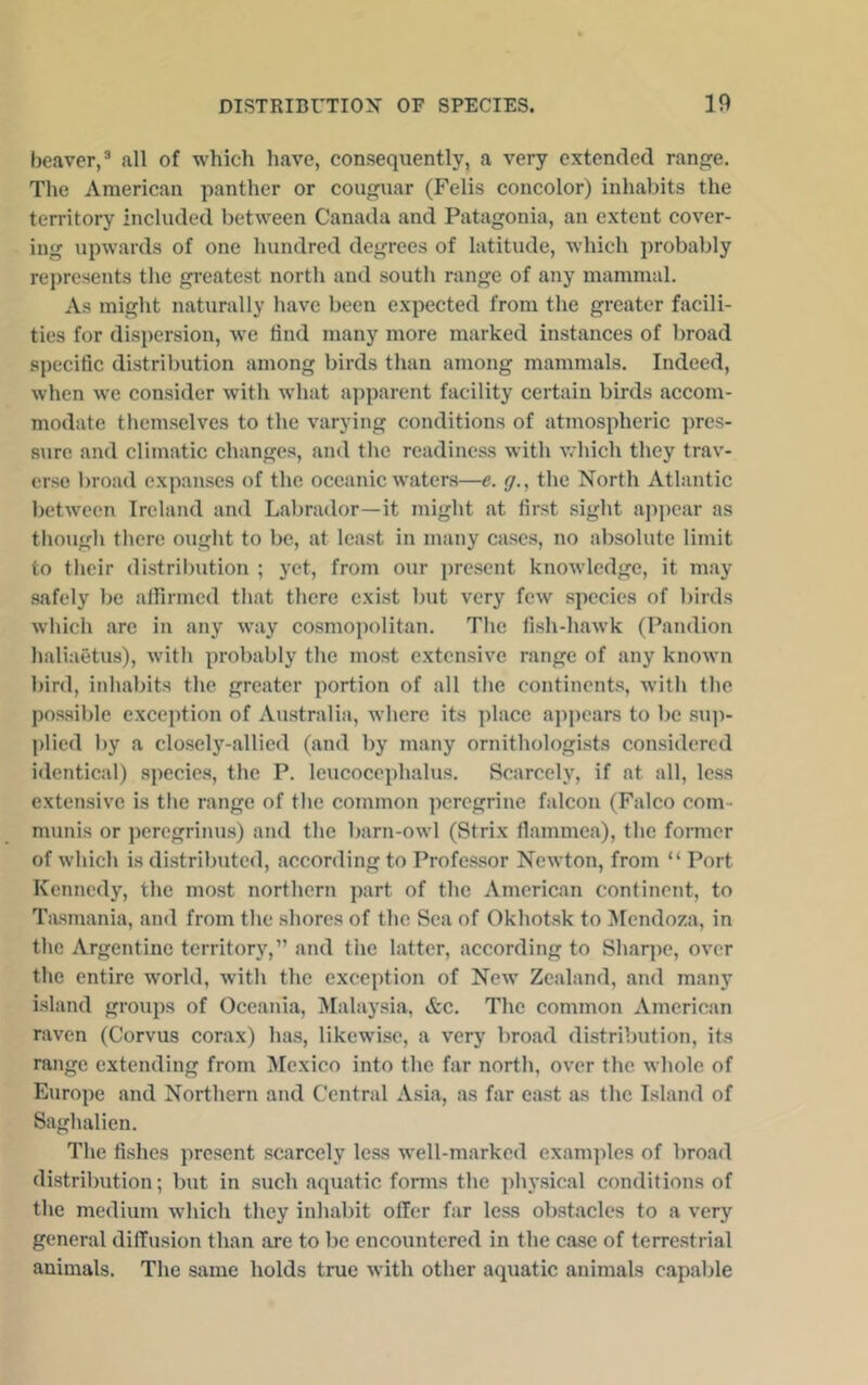 beaver,^ all of which have, consequently, a very extended ran^e. The American panther or couguar (Felis concolor) inhabits the territory included between Canada and Patagonia, an extent cover- ing upwards of one hundred degrees of latitude, which probably represents the greatest north and south range of any mammal. As might naturally have been expected from the greater facili- ties for dispersion, we find many more marked instances of broad specific distribution among birds than among mammals. Indeed, when we consider with what apparent facility certain birds accom- modate themselves to the varying conditions of atmospheric pres- sure and climatic changes, and the readiness with which they trav- erse broad expanses of the oceanic waters—e. g., the North Atlantic between Ireland and Labrador—it might at first sight apjiear as though there ought to be, at least in many cases, no absolute limit to their distribution ; yet, from our jiresent knowledge, it may safely be athrmed that there exist but very few species of birds which arc in any way cosmopolitan. The fish-hawk (Pandion lialiaetus), with probably the most extensive range of any known bird, inhabits the greater portion of all the continents, wdth the possible exception of Australia, where its place ajipears to be siqi- plied by a closely-allied (and by many ornithologists considered identical) species, the P. leucocephalus. Scarcely, if at all, less extensive is the range of the common peregrine falcon (Falco com- munis or ])eregrinus) and the barn-owl (Strix llammea), the former of which is distributed, according to Professor Newton, from “ Port Kennedy, the most northern part of the American continent, to Tasmania, and from the shores of the Sea of Okhotsk to ^lendoza, in the Argentine territory,” and the latter, according to Shariie, over the entire world, with the exception of New Zealand, and many island groups of Oceania, Malaysia, &c. The common American raven (Corvus corax) has, likewise, a very broad distribution, its range extending from Mexico into the far north, over the whole of Europe and Northern and Central A.sia, as far east as the Island of Saghalien. The fishes present scarcely less well-marked examples of broad distribution; but in such aquatic forms the ph}’sical conditions of the medium which they inhabit offer far less obstacles to a very general diffusion than are to be encountered in the case of terre.strial animals. The same holds true with other aquatic animals capable