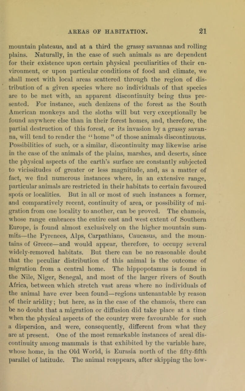 mountain plateaus, and at a third the grassy savannas and rolling plains. Naturally, in the case of such animals as arc dependent for their existence upon certain physical peculiarities of their en- vironment, or upon ])articular conditions of food and climate, we shall meet with local areas scattered through the region of dis- tribution of a given species where no individuals of that species arc to be met with, an apparent discontinuity being thus pre- sented. For instance, such denizens of the forest as the South American monkeys and the sloths will but very exceptionally be found anywhere else than in their forest homes, and, therefore, the part ial destruction of this forest, or its invasion by a grassy savan- na, will tend to render the “home ” of those animals discontinuous. Possibilities of such, or a similar, discontinuity may likewise arise in tlie case of the animals of the plains, marshes, and deserts, since the i)hysical aspects of the earth’s surface are constantly subjected to vicissitudes of greater or less magnitude, and, as a matter of fact, we find numerous instances where, in an extensive range, })ai-ticular animals are restricted in their habitats to certain favoured spots or localities. But in all or most of such instances a former, and com])aratively recent, continuity of area, or possibility of mi- gration from one locality to another, can be ])rovcd. The chamois, whose range embraces the entire east and west extent of Southern Europe, is found almost exclusively on the higher mountain sum- mits—the Pyrenees, Alps, Carpathians, Caucasus, and the moun- tains of Greece—and would appear, therefore, to occu])y several widely-removed habitats. But there can be no reasonable doubt that the peculiar distribution of this animal is the outcome of migration from a central home. The hippopotamus is found in tlie Nile, Niger, Senegal, and most of the larger rivers of South Africa, between which stretch vast areas where no individuals of the animal have ever been found—regions untenantable by reason of their aridity; but here, as in the case of the chamois, there can be no doubt that a migration or diffusion did take place at a time when the physical aspects of the country were favourable for such a dispersion, and were, consequently, different from what they are at present. One of the most remarkable instances of areal dis- continuity among mammals is that exhibited by the variable hare, whose home, in the Old World, is Eurasia north of the fifty-fifth parallel of latitude. The animal reappears, after skipping the low-