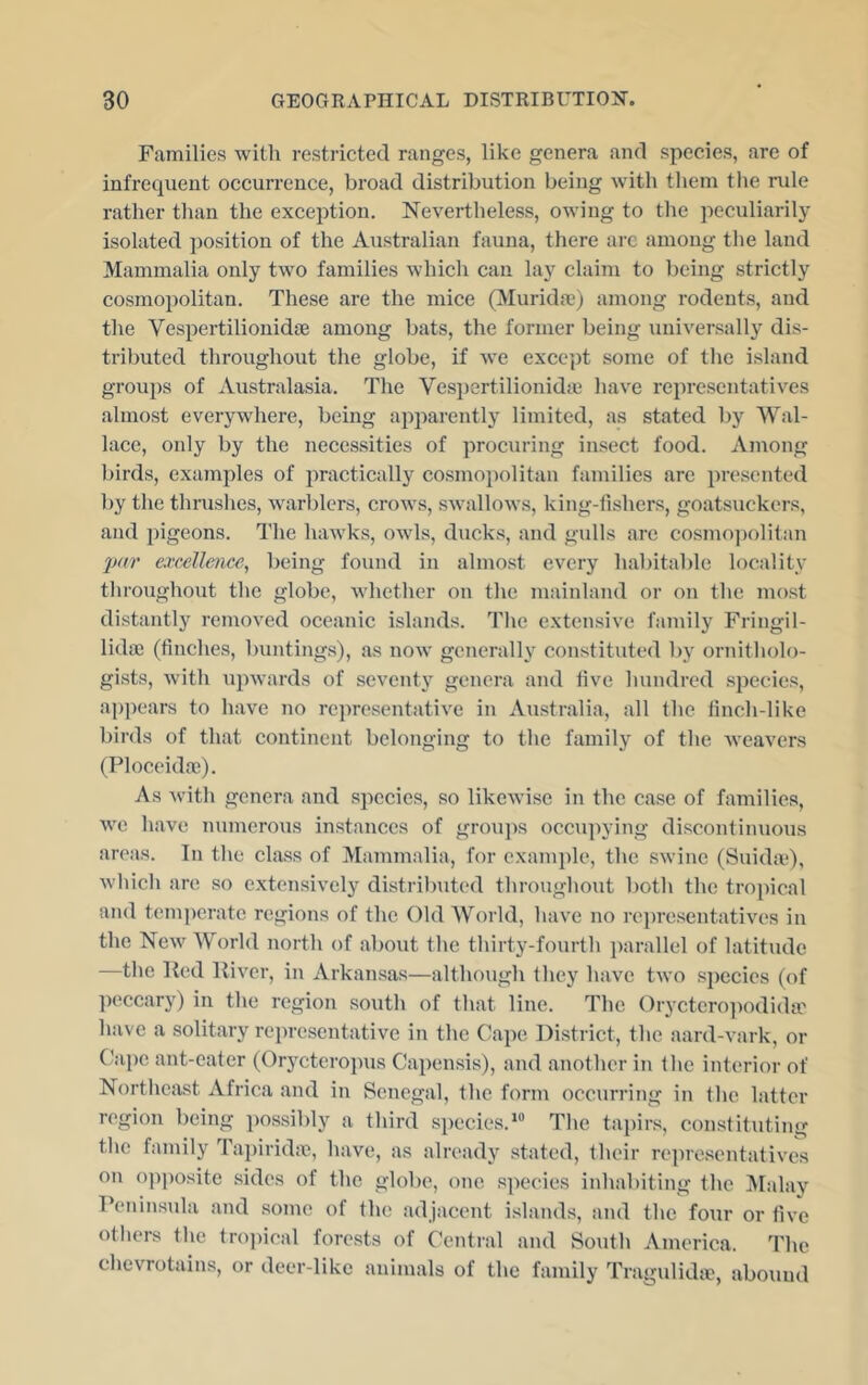Families with restricted ranges, like genera and species, are of infrequent occurrence, broad distribution being with tliem the rule rather than the exception. Nevertheless, ow'ing to the peculiarily isolated position of the Australian fauna, there arc among the land Mammalia only two families which can lay claim to being strictly cosmopolitan. These are the mice (Muridse) among rodents, and the VespertilionidjB among bats, the former being universally dis- tributed throughout the globe, if Ave except some of the island groups of Australasia. The Vesi)ertilionidie have representatives almost everywhere, being apparentlj limited, as stated by Wal- lace, only by the necessities of procuring insect food. Among birds, examples of practically cosmopolitan families are presented by the thrushes, warblers, crows, swalloAvs, king-fishers, goatsuckers, and pigeons. The hawks, oavIs, ducks, and gulls are cosmojAolitan par excellence^ being found in almost every habitable locality throughout the globe, Avhether on the mainland or on the most distantly removed oceanic islands. The extensive family Fringil- lida) (finches, buntings), as noAv generally constituted by ornitholo- gists, Avith AipAvards of seventy genera and five hundred species, ajipears to have no re])resentative in Australia, all the finch-like birds of that continent belonging to the family of the Aveavers (Ploceidoe). As Avith genera and species, so likeAvise in the case of families, AA^e have numerous instances of groups occupying discontinuous areas. In the class of Mammalia, for cxanqile, the SAvine (SuidaO, Avhich are so extensively distrilnited throughout both the tropical and temperate regions of the Old World, have no rejiresentativi's in the NeAv World north of about the thirty-fourth jiarallel of latitude —the lhal River, in Arkansas—although they have tAvo sjiecies (of jieccary) in the region south of that line. The OrActero]iodida[' have a solitary representative in the Cajie District, the aard-vark, or Oape ant-eater (Orycteropus Capensis), and another in the interior of Northeast Africa and in Senegal, the form occurring in the latter region being possibly a third species.*® The tapirs, constituting the family Ta])irida^, have, as already stated, their representatives on opposite sides of the globe, one species inhabiting the ]\Ialay Peninsula and some of the adjacent islands, and the four or five otliers Hie trojiical forests of Central and South America. The chevrotains, or deer-like animals of the family Tragulidie, abound