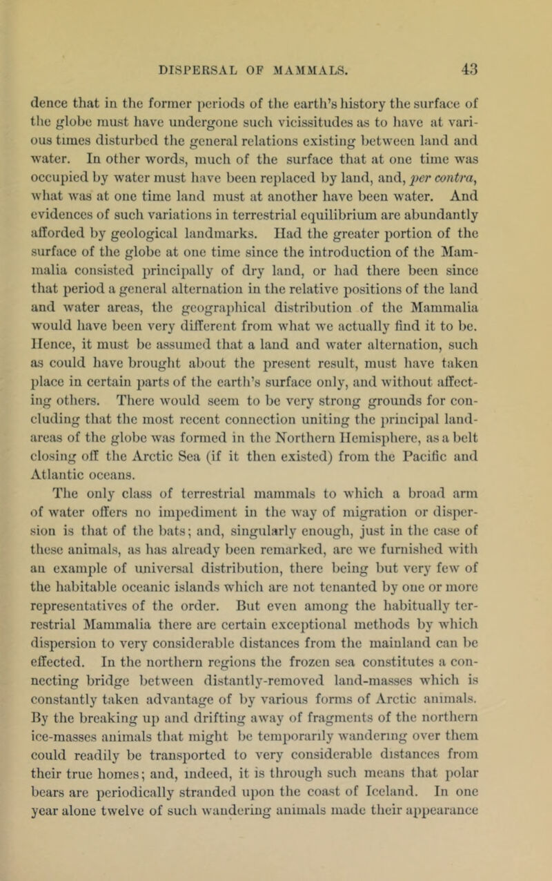 tlence that in the former periods of tlie earth’s liistory the surface of the globe must have undergone such vicissitudes as to have at vari- ous tunes disturbed the general relations existing between land and water. In other words, much of the surface that at one time was occupied by water must have been replaced by land, and, fcr contra, what was at one time land must at another have been water. And evidences of such variations in terrestrial equilibrium are abundantly afforded by geological landmarks. Had the greater portion of the surface of the globe at one time since the introduction of the Mam- malia consisted principally of dry land, or had there been since that period a general alternation in the relative positions of the land and water areas, the geogra])hical distribution of the Mammalia would have been very different from what we actually find it to be. Hence, it must be a.ssumed that a laud and water alternation, such as could have brought about the present result, must have taken place in certain parts of the earth’s surface only, and without affect- ing others. There would seem to be very strong grounds for con- cluding that the most recent connection uniting the 2>rincipal land- areas of the globe was formed in the Northern Hemisphere, as a belt closing off the Arctic Sea (if it then existed) from the Pacific and Atlantic oceans. The only class of terrestrial mammals to which a broad arm of water offers no impediment in the way of migration or dis^ier- sion is that of the bats; and, singularly enough, just in the case of these animals, as luis already been remarked, are we furni.shed with an examjffe of universal distribution, there being but very few of the habitable oceanic islands which are not tenanted by one or more representatives of the order. But even among the habitually ter- restrial IMammalia there are certain exceptional methods by which disj^ersion to very considerable distances from the mainland can be effected. In the northern regions the frozen sea con.stitutes a con- necting bridge between distantly-removed land-masses which is constantly taken advantage of by various forms of Arctic animals. By the breaking up and drifting away of fragments of the northern ice-masses animals that might be tenqwranly wandering over them could readily be transported to very considerable distances from their true homes; and, indeed, it is through such means that jiolar bears are periodically stranded upon the coast of Iceland. In one year alone twelve of such wandering animals made their apiiearance