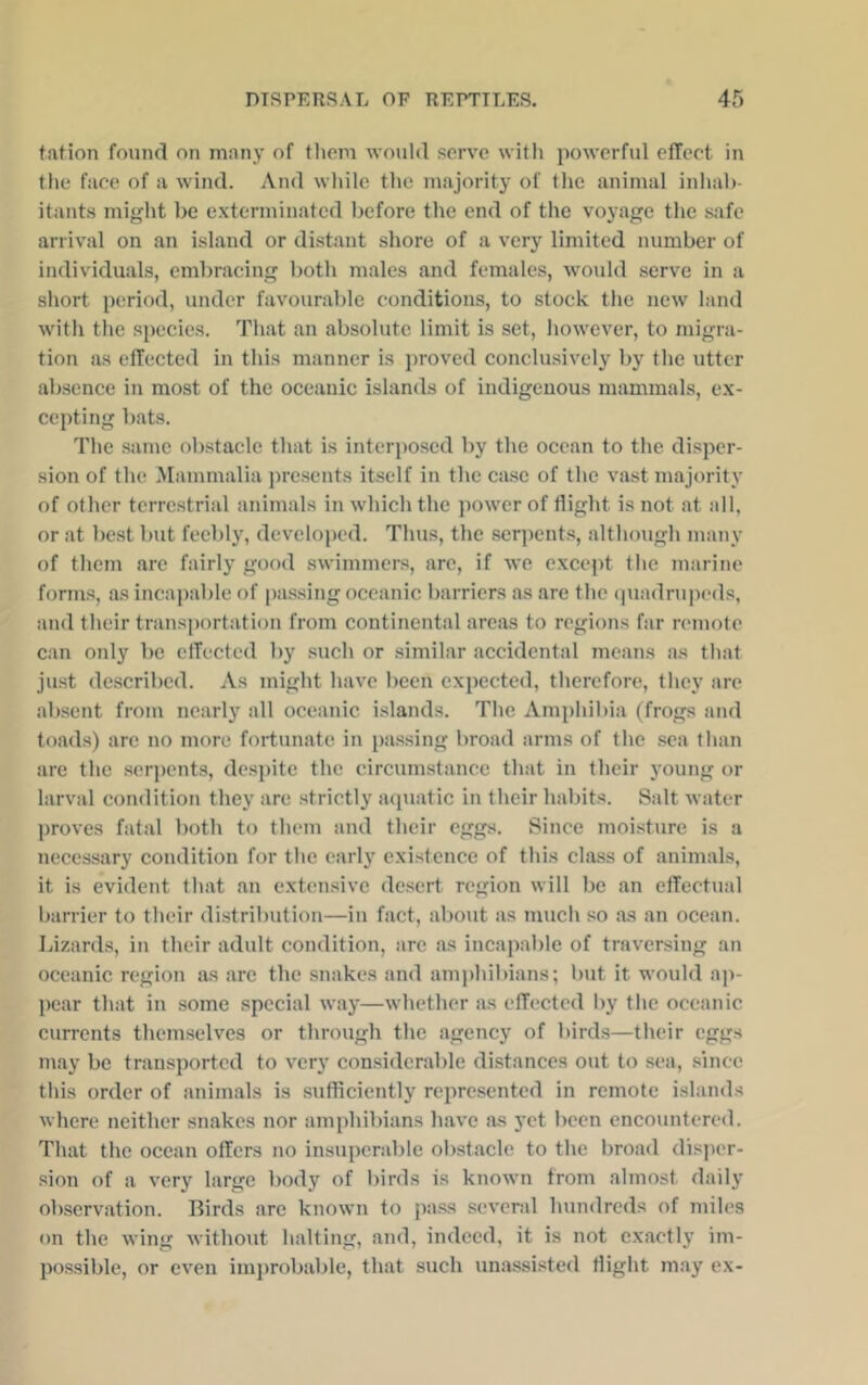 tation found on many of tliom would serve with powerful effect in the face of a wind. And wliilc the majority of tlic animal inhab- itants might be c.xtcrminated before tlie end of the voyage tlie safe arrival on an island or distant shore of a very limited number of individuals, embracing both males and females, would serve in a short period, under favourable conditions, to stock the new land with the species. That an absolute limit is set, however, to migra- tion as effected in this manner is ])roved conclusively by the utter absence in most of the oceanic islands of indigenous mammals, ex- cepting bats. The same obstacle that is interposed by the ocean to the disper- sion of the Mammalia presents itself in the case of the vast majority of other terrestrial animals in which the i)ower of flight is not at all, or at best but feebly, developed. Thus, the .serpents, although many of them are fairly good swimmers, are, if we except the marine form.s, as incapable of [)as.sing oceanic barriers as are the (juadrupeds, and their transportation from continental areas to regions far remote can only be effected by such or similar accidental means as that just described. As might have been expected, therefore, they are absent from nearly all oceanic islands. The Amphibia (frogs and toads) arc no more fortunate in passing broad arms of the sea than are the serj)cnt3, despite the circumstance that in their j’oung or larval condition they are .strictly aipiatic in their habits. Salt water ])roves fatal both to them and their eggs. Since moisture is a necessary condition for the early existence of this class of animals, it is evident that an extensive desert region will be an effectual barrier to their distrihution—iu fact, about as much so as an ocean. Lizards, in their adult condition, are as incapable of traversing an oceanic region as are the snakes and amphibians; but it would ap- {)ear that in some special way—whether as effected by the oceanic currents themselves or through the agency of birds—their eggs may be transported to very considerable distances out to sea, .since this order of animals is sufficiently represented in remote islands where neither snakes nor amphil)ians have as yet been encountered. That the ocean offers no insuperable obstacle to the broad disja'r- sion of a very large body of birds is known from almost daily observation. Birds arc known to pa.ss several hundreds of miles on the wing without halting, and, indeed, it is not exactly im- possible, or even improbable, that such unassisted flight may ex-