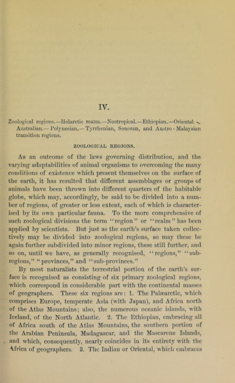 Zoological re<rion?i.—llolarctic realm.—Neotropical.—Ethiopian.—Orientul. v. Australian.— i’olyncsian.— Tyrrhenian, Sonoran, and Austro - Malaysian transition regions. ZOOLOGICAL REGIONS. As an outcome of the laws governing distribution, and tlie varying adaptabilities of animal organisms to overcoming the many conditions of existence which present themselves on the surface of the earth, it has resulted that different assemblages or groups of animals have been thrown into different quarters of the habitable globe, which may, accordingly, be said to be divided into a num- ber of regions, of greater or less extent, each of which is character- ised by its own particular fauna. To the more comiirehensive of sucli zoological divisions the term “region” or “realm” ha.s been applied by scientists. But just as the earth’s .surface taken collec- tively may be divided into zoological regions, so may these be again further subdivided into minor region.s, these still further, and so on, until we have, as generally recognised, “regions,” “sub- regioms,” “provinces,” and “sub-provinces.” By most naturalists the terrc.strial portion of the earth’s sur- face is recognised as consisting of six primary zoological regions, which correspond in considerable part with the continental masses of geographers. These six regions are; 1. The Palsearctic, which comprises Europe, temperate Asia (with Japan), and Africa north of the Atlas Mountains; also, the numerous oceanic i.slands, with Iceland, of the North Atlantic. 2. The Ethiopian, embraeing all of Africa south of the Atlas ^fountains, the southern portion of the Arabian Peninsula, Madagascar, and the Ma.scarene Islands, and which, consequently, nearly coincides in its entirety with the Africa of geographers. 3. The Indian or Oriental, which embraces
