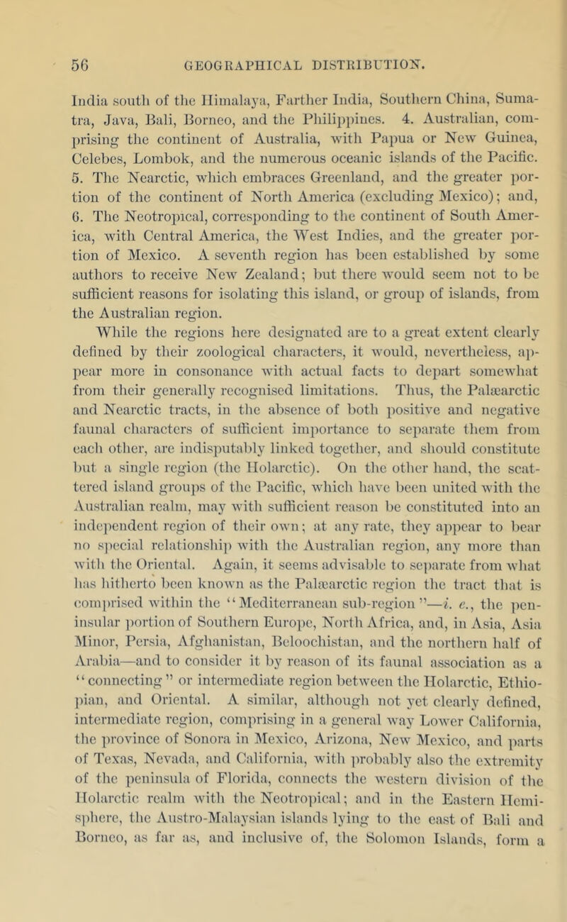 India south of the Himalaya, Farther India, Soutliern China, Suma- tra, Java, Bali, Borneo, and the Philippines. 4. Australian, com- })rising the continent of Australia, with Papua or New Guinea, Celebes, Lombok, and the numerous oceanic islands of the Pacific. 6. The Nearctic, which embraces Greenland, and the greater por- tion of the continent of North America (excluding Mexico); and, G. The Neotropical, corresponding to the continent of South Amer- ica, with Central America, the West Indies, and the greater por- tion of Mexico. A seventh region has been establi.shed by some authors to receive New Zealand; but there would seem not to be sufficient reasons for isolating this island, or group of islands, from the Australian region. While the regions here designated are to a great extent clearly defined by their zoological characters, it would, nevertheless, aj)- pear more in consonance Avith actual facts to dejiart somcAvhat from tlieir generally recognised limitations. Thus, tlie Palaearctic and Nearctic tracts, in tlic absence of both positive and negative faunal characters of sufficient importance to separate them from each other, are indisputably linked togetlier, and should constitute but a single region (the llolarctic). On the other hand, the scat- tered island groujis of the Pacific, which have been united with the Australian realm, may with sufficient reason be constituted into an independent region of their own; at any rate, they appear to bear no special rclationshi]) with the Australian region, any more than with the Oriental. Again, it seems advisable to separate from wliat lias hitherto been knoAvn as the Palicarctic region the tract that is com))rised Avithin the “Mediterranean sub-region”—i. <?., the pen- insular ])ortionof Southern Europe, North Africa, and, in Asia, Asia Minor, Persia, Afghanistan, Beloochistan, and the northern half of Arabia—and to consider it by reason of its faunal association as a “connecting” or intermediate region betAveen the llolarctic, Ethio- ))ian, and Oriental. A similar, although not yet clearly defined, intermediate region, comprising in a general Avay LoAA'cr California, the province of Sonora in ]\Icxico, Arizona, Ncav Mexico, and parts of Texas, Nevada, and California, Avith iirobably also the extremitv of the peninsula of Florida, connects the Avestern division of the llolarctic realm Avith the Neotropical; and in the Ea.stern Ilcmi- s])here, the Austro-lVIalaysian islands lying to the ea.st of Bali and Borneo, as far as, and inclusive of, the Solomon Islands, form a