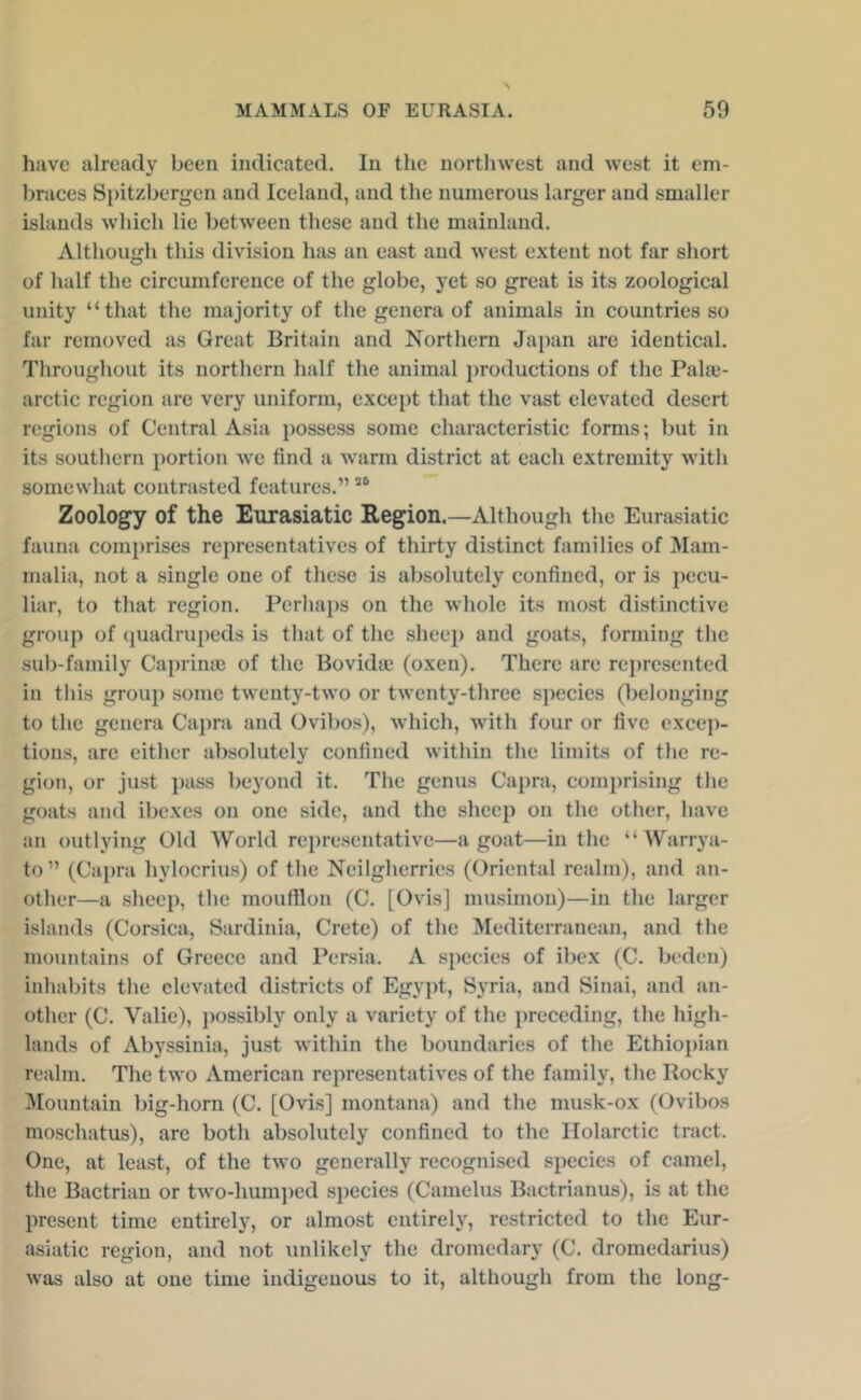 have already been indicated. In the nortlnvest and west it em- braces Spitzbergen and Iceland, and the numerous larger and smaller islands which lie between these and the mainland. Although this division has an east and west extent not far short of half the circumference of the globe, yet so great is its zoological unity “that the majority of the genera of animals in countries so far removed as Great Britain and Northern Japan arc identical. Throughout its northern half the animal jjroductions of the Pahe- arctic region arc very uniform, except that the vast elevated desert regions of Central Asia possess some characteristic forms; but in its southern portion we find a warm district at each extremity with somewhat contrasted features.” “ Zoology of the Eurasiatic Region.—Although the Eurasiatic fauna comi)rises representatives of thirty distinct families of Mam- malia, not a single one of these is absolutely confined, or is pecu- liar, to that region. Perhaps on the whole its most distinctive group of quadrupeds is that of the sheei) and goats, forming the sub-family Caprina; of the Bovidte (oxen). There are rej)rcscnted in tins group some twenty-two or twenty-three species (belonging to the genera Capra and Ovibos), which, with four or five excep- tions, arc either absolutely confined within the limits of the re- gion, or just pass beyond it. The genus Ca])ra, com{)risiug the goats and ibexes on one side, and the sheep on the other, have an outlying Old World representative—a goat—in the “ Warrya- to” (Capra hylocrius) of tlie Neilgherries (Oriental realm), and an- other—a .sheep, the mouHlon (C. [Ovis] musimon)—in the larger islands (Corsica, Sardinia, Crete) of the Mediterranean, and the mountains of Greece and Persia. A species of ibex (C. beden) inhabits the elevated districts of Egypt, Syria, and Sinai, and an- other (C. Valie), jwssibly only a variety of the preceding, the high- lands of Abyssinia, just Avithin the boundaries of the Ethiopian realm. The two American representatives of the family, the Rocky ^lountain big-horn (C. [Ovis] montana) and the musk-ox (Ovibos moschatus), arc both absolutely confined to the Ilolarctic tract. One, at least, of the two generally recognised species of camel, the Bactrian or two-hum])ed species (Camelus Bactrianus), is at the present time entirel)', or almost entirely, restricted to the Eur- asiatic region, and not unlikely the dromedary (C. dromedarius) was also at one time indigenous to it, although from the long-