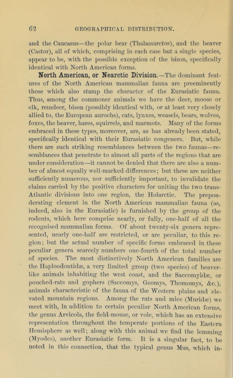 and the Caucasus—the polar bear (Thalassarctos), and tlie beaver (Castor), all of which, comprising in each case but a single species, api^ear to be, with the possible exception of the bison, specifically identical with North American forms. North American, or Nearctic Division.—The dominant feat- ures of the North American mammalian fauna are preeminently those which also stamp the character of the Eurasiatic fauna. Thus, among the commoner animals we have the deer, moose or elk, reindeer, bison (possibly identical with, or at least very closely allied to, the European aurochs), cats, lynxes, weasels, bears, wolves, foxes, the beaver, hares, squirrels, and marmots. l^Iany of the forms embraced in these types, moreover, are, as has already been stated, specifically identical with their Eurasiatic congeners. But, while there are such striking resemblances between the two faunas—re- semblances that penetrate to almost all parts of the regions that are under consideration—it cannot be denied that there are also a num- ber of almost equally well-marked differenees; but these are neither sutficiently numerous, nor sutfieiently important, to invalidate the claims carried by the po.sitive characters for \initing the two trans- Atlantic divisions into one region, the Holarctic. The prepon- derating element in the North American mammalian fauna (as, indeed, also in the Eurasiatic) is furnished by the group of the rodents, which here comprise nearly, or fulljq one-half of all the recognised mammalian forms. Of about twenty-six genera repre- sented, nearly one-half are restricted, or are peculiar, to this re- gion; but the actual number of specific forms embraced in these peculiar genera scarcely numbers one-fourth of the total number of species. The most distinctively North American families are the Ilaploodontidae, a very limited group (two species) of beaver- like animals inhabiting the west coast, and the Saccomyidic, or pouched-rats and gophers (Saccomys, Geomys, Thomomys, Ac.), animals characteristic of the fauna of the Western ])lains and ele- vated mountain regions. Among the rats and mice (Murida') we meet with, in addition to certain peculiar North American forms, the genus Arvicola, the field-mouse, or vole, which has .an extensive representation throughout the tenqierate portions of the Ea.stern IIemis])here .as well; along with this animal we find the lemming (Myodes), another Eurasiatic form. It is a singular fact, to be noted in this connection, that the typical genus Mus, which in-