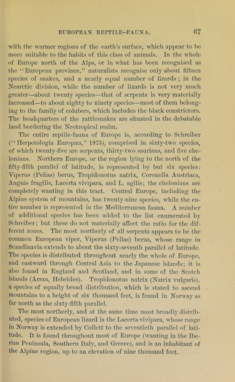 with the warmer regions of the eartli’s surface, which appear to he more suital)le to the Iiabits of tliis class of animals. In the whole of Europe north of tlic Alps, or in what has been recognised as the “European province,” naturalists recognise only about tifteen species of snakes, and a nearly ecpial number of lizards ; in the Nearctic division, while the number of lizards is not very much greater—about twenty species—that of serpents is very materially increased—to about eighty to ninety species—most of them belong- ing to the family of colubers, which includes the black constrictors. The hcadcpiarters of the rattlesnakes are situated in the debatable land bordering the Neotropical realm. The entire reptile-fauna of Europe is, according to Schreiber (“ Ilerpctologia Europ:ea,” 1875), comprised in si.xty-two species, of which twenty-five are serpemts, thirty-two saurians, and five che- Ionian.s. Northern Europe, or the region lying to the north of the fifty-fifth parallel of latitude, is represented by but six species: Viperus (Pclias) berus, Tropidonotus matrix, Coronella Austriaca, Anguis fragilis, Lacerta vivipara, and L. agilis; the chclonians are completely wanting in this tract. Central Europe, including the Alpine system of mountains, has twenty-nine species, while the en- tire number is represented in the Afediten-ancan fauna. A number of additional species has been added to the list enumerated by Schreiber; but these do not materially afTect the ratio for the dif- ferent zones. The most northerly of all serpents appears to be the eommon Euro])ean viper, Vii)erus (Pelias) berus, wdiose range in Scandinavia extends to about the sixty-seventh parallel of latitude. Tlie species is distributed throughout nearly the whole of Europe, and eastward through Central Asia to the Ja])anesc islands; it is also found in England and Scotland, and in some of the Scotch islands (Arran, Hebrides). Tropidonotus natrix (Natrix vidgaris), a species of ecpially broad distribution, which is stated to ascend mountains to a height of .six thousand feet, is found in Norway as far north as the sixty-fifth parallel. The most northerly, and at tlic same time mo.st broadly distrib- uted, species of European lizard is the Lacerta vivi])ara, whose range in Norway is extended by Collett to the seventieth parallel of lati- tude. It is found throughout most of Europe (wanting in the Ibe- rian Peninsula, Southern Italy, and Greece), and is an inhabitant of the Alpine region, up to an elevation of nine thousand feet.