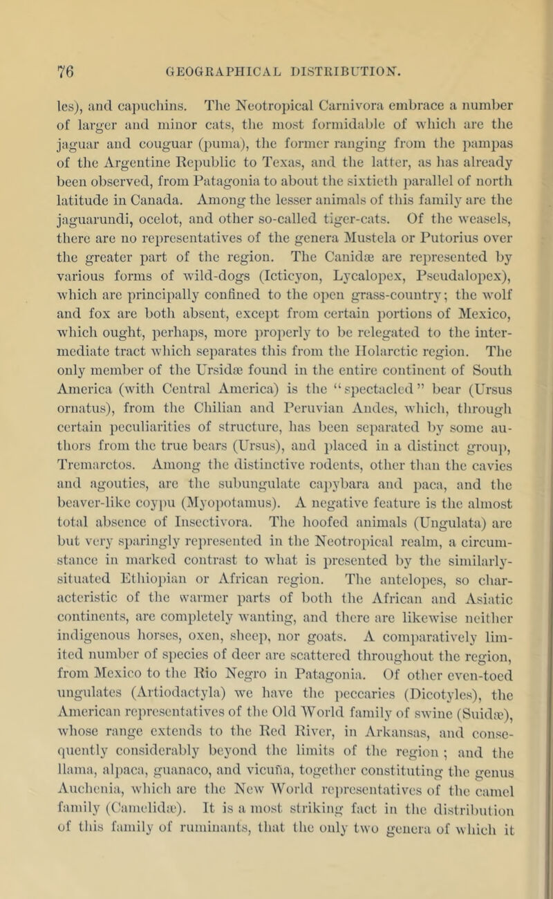 les), and capuchins. Tl\e Neotropical Carnivora embrace a number of larger and minor cats, the most formidable of which are the jaguar and couguar (puma), the former ranging from the })ampas of the Argentine Republic to Texas, and the latter, as has already been observed, from Patagonia to about the sixtieth parallel of north latitude in Canada. Among the lesser animals of this famil}’’ are the jaguarundi, ocelot, and other so-called tiger-cats. Of the weasels, there are no representatives of the genera Mustela or Putorius over the greater part of the region. The Canidoe are represented by various forms of wild-dogs (Icticyon, Lycalopex, Pseudalo2)ex), which arc i^rincijially confined to the open grass-country; the wolf and fox are both absent, exce})t from certain 2)ortions of Mexico, which ought, jierhajis, more })ro2ierly to be relegated to the inter- mediate tract which separates this from the llolarctic region. The only member of the Ursidte found in the entire continent of South America (with Central America) is the “ sjiectacled ” bear (Ursus ornatus), from the Chilian and Peruvian Andes, which, through certain peculiarities of structure, has been separated by some au- thors from the true bears (Ursus), and i)laced in a distinct grouj), Tremarctos. Among the distinctive rodents, other than the cavies and agoutics, are the subungulatc capybara and 2)aca, and the beaver-like coyi)u (Myopotamus). A negative feature is the almost total absence of Insectivora. The hoofed animals (Ungulata) are but very s])aringly rei)resented in the Neotropical realm, a circum- stance in marked contrast to what is presented by the similarly- situated Ethioi)ian or African region. The antelopes, so char- acteristic of the warmer parts of both the African and Asiatic continents, are completely wanting, and there are likewise neither indigenous horses, oxen, shcej), nor goats. A comi)aratively lim- ited number of species of deer are scattered throughout the region, from Mexico to the Rio Negro in Patagonia. Cf other even-toed ungidates (Artiodactyla) we have the ])cccarics (Dicotyles), the American representatives of the Old World family of swine (Suid;e), whose range extends to the Red River, in Arkan.sas, and conse- (piently considerably beyond the limits of the region ; and the llama, alpaca, guanaco, and vicufia, together constituting the genus Auchenia, which arc the New World re})resentatives of the camel family (Oamelida'). It is a most striking fact in the distribution of this family of ruminants, that the only two genera of which it
