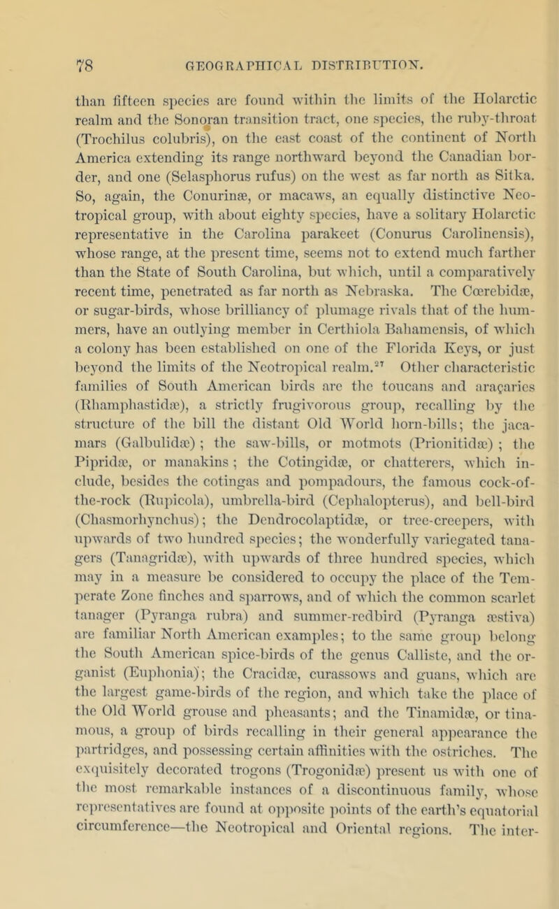 than fifteen species are found within the limits of the Ilolarctic realm and the Sonojan transition tract, one species, the rubj’-throat (Troehilus colubris), on the east coast of the continent of North America extending its range northward beyond the Canadian bor- der, and one (Selasphorus rufus) on the Avest as far north as Sitka. So, again, the Conurinae, or macaAvs, an equally distinctiA^e Neo- tropieal group, Avith about eighty species, haA^e a solitary Ilolarctic representative in the Carolina parakeet (Conurus Carolinensis), whose range, at the present time, seems not to extend much farther than the State of South Carolina, but Avhich, until a comparatively recent time, penetrated as far north as Nebraska. The Ccerebida?, or sugar-birds, wdiose brilliancj' of plumage riA'als that of the hum- mers, have an outlying member in Certhiola Bahamensis, of Avhich a colony has been established on one of the Florida Keys, or just beyond the limits of the NeotrojAical realm.Other characteristic families of South American birds are the toucans and arafarics (Rliamphastidte), a strictly frugiA'orous group, recalling by the structure of the bill the distant Old World horn-bills; the jaca- mars (Galbulidas) ; the saAv-bills, or motmots (Prionitidae) ; the Piprida?, or manakins ; the Cotingidoe, or chatterer.s, Avhich in- clude, besides the cotingas and pompadours, the famous cock-of- the-rock (Bupicola), umbrella-bird (Cephaloptcrus), and bell-bird (Chasmorhynchus); the Dcndrocolaptidae, or tree-creepers, Avith upAvards of two hundred species; the wonderfully A'ariegated taua- gers (Tanagridte), Avith upwards of three hundred species, Avhich may in a measure be considered to occupy the place of the Tem- perate Zone finches and sjiarrows, and of Avhich the common scarlet tanager (Pyranga rubra) and summer-redbird (Pyranga restiva) are familiar North American examples; to the same group belong the South American spice-birds of the genus Calliste, and the or- ganist (Euphonia); the Cracidne, curassoAvs and guans, Avhich are the largest game-birds of the region, and which take the place of the Old World grouse and pheasants; and the Tinamidfu, or tina- mous, a group of birds recalling in their general apjiearance the l)artridges, and possessing certain affinities Avith the ostriches. The ex<piisitely decorated trogons (Trogonida?) present us Avith one of the mo.st remarkable instances of a discontinuous family, Avhosc rein-escntativcs are fo\md at o])posite points of the earth’s equatorial cireumference—the Neotroj)ical and Oriental regions. The inter-