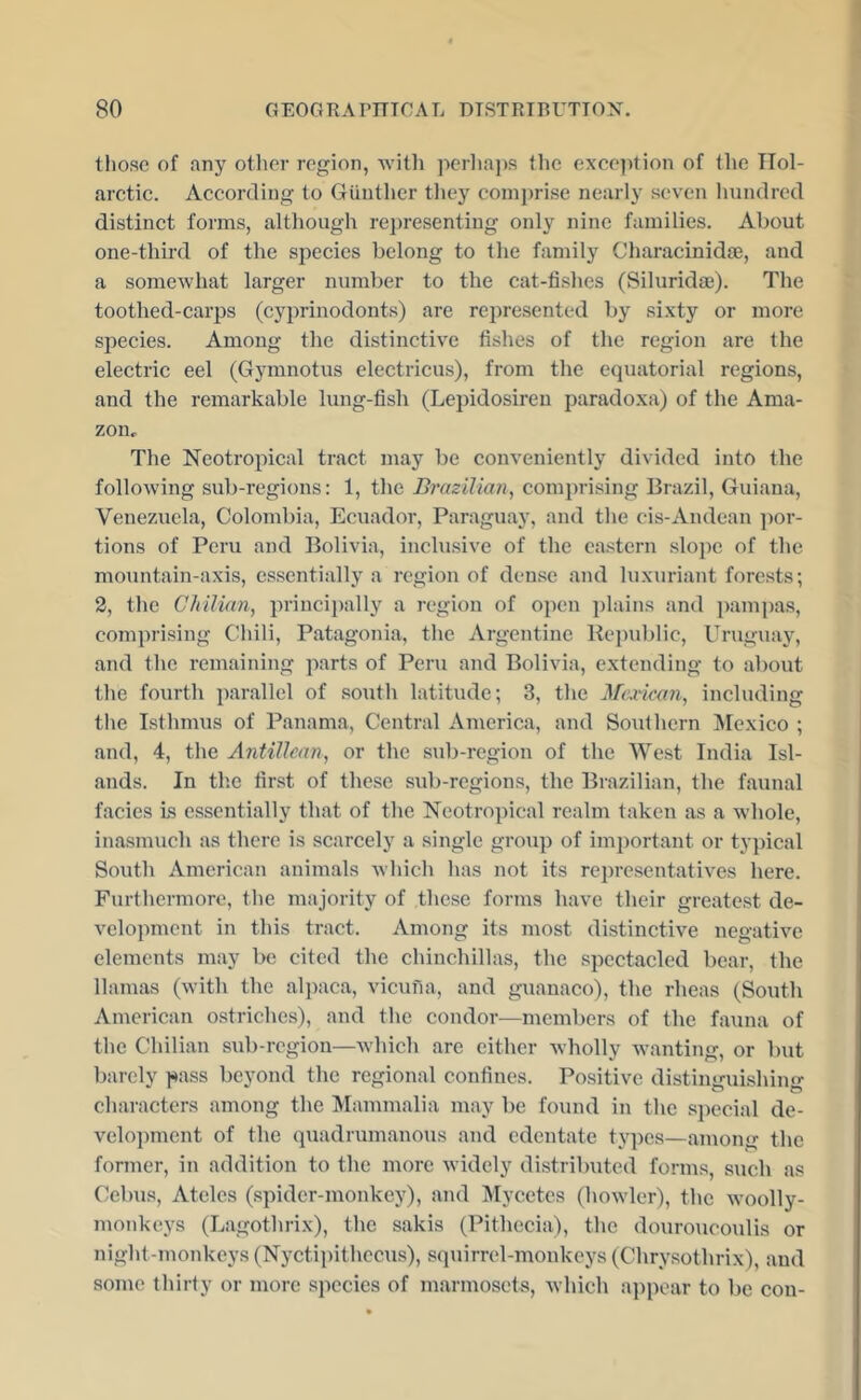 those of any otlier region, with pcrlia])S the exce]ition of the Hol- aretic. According to GUuther tliey comprise nearly seven hundred distinct forms, although representing only nine families. About one-third of the species belong to the family Characinidae, and a somewhat larger number to the cat-fishes (Siluridae). The toothed-carps (cyprinodonts) are represented by sixty or more species. Among the distinctive fishes of the region are the electric eel (Gymnotus electricus), from the eqriatorial regions, and the remarkable lung-fish (Lepidosiren paradoxa) of the Ama- zon.. The Neotropical tract may be conveniently divided into the following sub-regions; 1, the Brazilian, comprising Brazil, Guiana, Venezuela, Colombia, Ecuador, Paraguay, and the cis-Andean jmr- tions of Peru and Bolivia, inclusive of the eastern slo})e of the mountain-axis, essentially a region of den.se and luxuriant forests; 2, the Chilian, principally a region of open plains and pampas, comprising Chili, Patagonia, the Argentine Kepublic, Uruguay, and the remaining parts of Peru and Bolivia, extending to about the fourth parallel of south latitude; 3, the Marican, including tlie Isthmus of Panama, Central America, and Southern ]\[exico ; and, 4, the Antillean, or the sub-region of the West India Isl- ands. In the first of these sub-regions, the Brazilian, the faunal facies Is essentially that of the Neotropical realm taken as a whole, inasmxich as there is scarcely a single group of imjjortant or typical South American animals which has not its representatives here. Furthermore, the majority of these forms have their greatest de- velopment in this tract. Among its most distinctive negative elements may be cited the chinchillas, the spectacled bear, the llamas (with the alpaca, vicufia, and guanaco), the rheas (South American ostriches), and the condor—members of the fauna of the Chilian sub-region—which are cither wholly wanting, or but barely pass beyond the regional confines. Positive distinguishing characters among the Mammalia may be found in the special de- velopment of the (piadrumanous and edentate ty])es—among the former, in addition to the more widely distributed forms, such as Cebus, Atelcs (spider-monkey), and IMycetcs (howler), the woolly- moTikeys (Lagothrix), the sakis (Pithecia), the douroucoulis or night-monkeys (Nyctipithccus), squirrel-monkeys (Chrysothrix), and some thirty or more species of marmosets, which appear to be con-