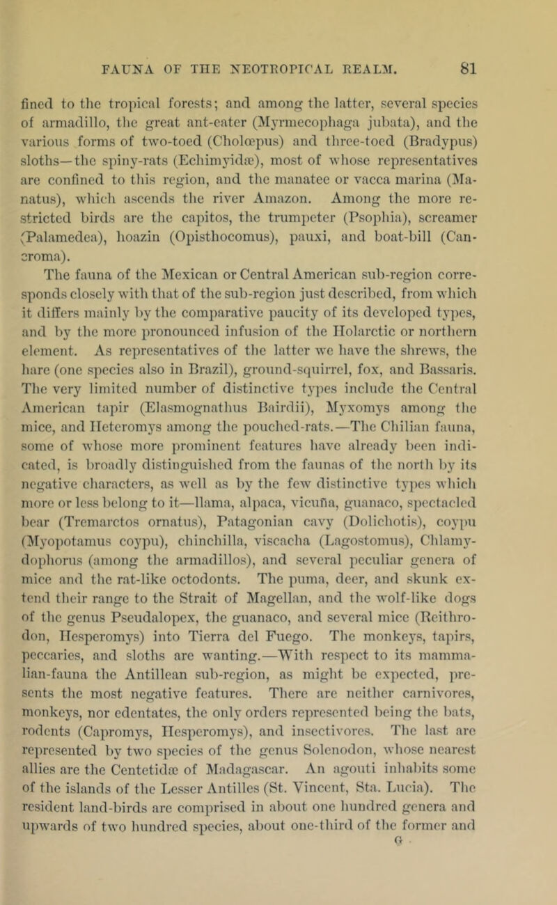 fined to the tropical forests; and among the latter, several species of armadillo, the great ant-eater (Jh-rmecophaga jubata), and the various forms of two-toed (Choloepus) and three-toed (Bradypus) sloths—the spiny-rats (Echinnndte), most of whose representatives are confined to this region, and the manatee or vacca marina (Ma- natus), which ascends the river Amazon. Among the more re- stricted birds are the capitos, the trumpeter (Psophia), screamer (Palamedea), hoazin (Opisthocomus), pauxi, and boat-bill (Can- oroma). The fauna of the Mexican or Central American sub-region corre- sponds closely with that of the sub-region just described, from which it differs mainly by the comparative paucity of its developed ty])es, and by the more pronoiinced infusion of the Ilolarctic or northern element. As representatives of the latter we have the shrews, the hare (one species also in Brazil), ground-squirrel, fox, and Bassaris. The very limited number of distinctive ty])es include the Central American tapir (Elasmognathus Bairdii), Myxomys among the mice, and Ileteromys among the pouched-rats.—The Chilian fauna, some of whose more prominent features have already been indi- cated, is broadly distinguished from the faunas of the north by its negative characters, as well as by the few distinctive types which more or less belong to it—llama, alpaca, vicuna, guanaco, spectacled bear (Tremarctos ornatus), Patagonian cavy (Dolichotis), coypii (Myopotamus coypu), chinchilla, viscacha (Lagostomus), Chlamj'^- dophorus (among the armadillos), and several peculiar genera of mice and the rat-like octodonts. The puma, deer, and skunk ex- tend their range to the Strait of Magellan, and the wolf-like dogs of tlie genus Pseudalopex, the guanaco, and several mice (Reithro- don, Ilesperomys) into Tierra del Fuego. The monkeys, tapirs, peccaries, and sloths are wanting.—With respect to its mamma- lian-fauna the Antillean sub-region, as might be expected, jire- sents the most negative features. There are neither carnivores, monkej's, nor edentates, the only orders represented being the bats, rodents (Capromys, Ilesperomys), and insectivores. The la.st arc represented by two species of the genus Soletu)don, whose nearest allies arc the Centetidre of Madagascar. An agouti inhabits some of the islands of the Lesser Antilles (St. Vincent, Sta. Lucia). The ro.sident land-birds are comprised in about one lumdred genera and upwards of two hundred species, about one-third of the former .and o