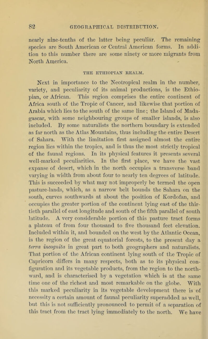 nearly nine-tenths of tlie latter being peculiar. The remaining species are South American or Central American forms. In addi- tion to this number there are some ninety or more migrants from North America. THE ETHIOPIAN REALM. Next in importance to the Neotropical realm in the number, variety, and peculiarity of its animal productions, is the Ethio- pian, or African. This region comprises the entire continent of Africa south of the Tropic of Cancer, and likewise that portion of Arabia which lies to the south of the same line; the Island of Mada- gascar, with some neighbouring groups of smaller islands, is also included. By some naturalists the northern boundary is extended as far north as the Atlas Mountains, thus including the entire Desert of Sahara. With the limitation first assigned almost the entire region lies within the tropics, and is thus the most strictly tropical of the faunal regions. In its physical features it jiresents several well-marked peculiarities. In the first place, we have the vast expanse of desert, which in the north occupies a transverse band varying in width from about four to nearly ten degrees of latitude. This is succeeded by what may not improperly be termed tlie open ])asture-lands, which, as a narrow belt bounds the Sahara on the south, curves southwards at about the position of Kordofan, and occupies the greater portion of the continent lying east of the thir- tieth parallel of east longitude and south of the fifth parallel of south latitude. A very considerable portion of this pasture tract forms a plateau of from four thousand to five thousand feet elevation. Included within it, and bounded on the west l)y the Atlantic Ocean, is the region of the great equatorial forests, to the pre.sent day a terra incognita in great part to both geographers and naturalists. That portion of the African continent Ij'ing south of tliC Tropic of Capricorn diflers in many respects, both as to its physical con- figuration and its vegetable products, from the region to the north- ward, and is characterised by a vegetation which is at the same time one of the richest and most remarkable on the globe. With this marked pecidiarity in its vegetable development there is of necessity a certain amount of faunal peculiarity suj)eradded as well, but this is not sufficiently ])ronounced to permit of a separation of this tract from the tract lying immediately to the north. We have