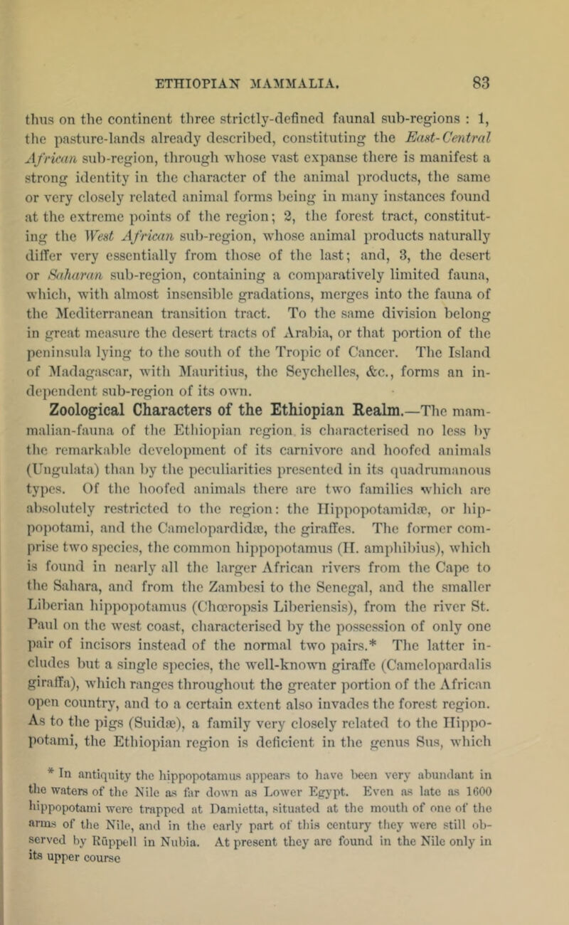 thus on the continent three strictly-defined faunal sub-regions : 1, the pasture-lands already described, constituting the End-Central African sub-region, through whose vast expanse there is manifest a strong identity in the character of the animal products, the same or very closely related animal forms being in many instances found at the extreme points of the region; 2, the forest tract, constitut- ing the West African sub-region, whose animal products naturally differ very essentially from those of the last; and, 3, the desert or Saharan sub-region, containing a comparatively limited fauna, which, with almost insensible gradations, merges into the fauna of the Mediterranean transition tract. To the same division belong in great mea.surc the desert tracts of Arabia, or that portion of the peninsula lying to the south of the Tropic of Cancer. The Island of Madaga.scar, with ^Mauritius, the Seychelles, &c., forms an in- dependent sub-region of its own. Zoological Characters of the Ethiopian Realm.—The mam- malian-fauna of the Ethiopian region is characterised no Ic.ss by the remarkable developTuent of its carnivore and hoofed animals (Ungulata) than by the peculiarities presented in its quadrumanous types. Of the hoofed animals there are two families which arc absolutely restricted to the region; the Ilippopotamidse, or hip- popotami, and the Camelopardidic, the giraffes. The former com- prise two species, the common hippopotamus (II. amphibius), which is found in nearly all the larger African rivers from the Capo to the Sahara, and from the Zambesi to the Senegal, and the smaller Liberian hippopotamus (Chmropsis Liberiensis), from the river St. Paul on the west coast, characterised by the posses.sion of only one pair of incisors instead of the normal two pairs.* The latter in- cludes but a single species, the well-known giraffe (Camelopardalis giraffa), which ranges throughout the greater portion of the African open country, and to a certain extent also invades the forest region. As to the pigs (Suidae), a family very closely related to the Hippo- potami, the Ethiopian region is deficient in the genus Sus, which * In antiquity the hippopotamus appears to have Iwen very abundant in the waters of the Nile as far down as Lower Egypt. Even as late as 1600 hippopotami were trapped at Damietta, situated at the mouth of one of the anas of the Nile, and in the early part of tliis century tliey were still ob- served by Ruppell in Nubia. At present they arc found in the Nile only in its upper course
