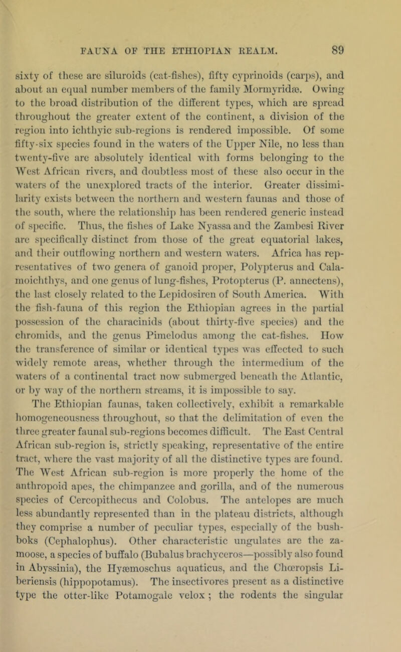 sixty of tliese arc siluroids (cat-fishes), fifty cypriuoids (carps), aud about an ctjual number members of the family Mormyridro. Owing to the broad distribution of the dilTercnt types, which arc spread throughout the greater extent of the continent, a division of the region into ichthyic sub-regions is rendered impossible. Of some fifty-six species found in the waters of the Upper Nile, no less than twenty-five are absolutely identical with forms belonging to the West African rivers, and doubtless most of these also occur in the waters of the unexplored tracts of the interior. Greater dissimi- larity exists between the northern and western faunas and those of the south, where the relationshij) has been rendered generic instead of specific. Thus, the fishes of Lake Nyassa and the Zambesi River are s])ecifically distinct from those of the great equatorial lakes, and their outflowing northern and western waters. Africa has rep- resentatives of two genera of ganoid j)roper, Polypterus and Cala- moichth3's, and one genus of lung-fishes, Protopterus (P. annectens), the last closely related to the Lejiidosiren of South America. With the fish-fauna of this region the Ethiopian agrees in the partial ])ossession of the characinids (about thirty-five species) and the chromids, and the genus Pimelodus among the cat-fishes. How the transference of similar or identical types was eflected to such widely remote arca.s, whether through the intermedium of the waters of a continental tract now submerged beneath the Atlantic, or by wa}' of the northern streams, it is impossible to say. The Ethiopian faunas, taken collective!}', exhibit a remarkable homogeneousness throughout, so that the delimitation of even the three greater faunal sub-regions becomes difficult. The East Central African sub-region is, strictly speaking, representative of the entire tract, where the vast majority of all the distinctive types arc found. The West African sub-region is more properly the home of the anthropoid apes, the chimpanzee and gorilla, and of the numerous species of Cercopithccus and Colobus. The antelopes are much less abundantly represented than in the ])lateau districts, although they comprise a number of peculiar types, especially of the bush- boks (Cephalophus). Other characteristic ungulates are the za- moose, a species of buffalo (Rubalus brachyceros—possibly also found in Abyssinia), the Ilyajmoschus aquaticus, and the Chceropsis Li- beriensis (hippopotamus). The insectivorcs present as a distinctive type the otter-like Potamogalc velox ; the rodents the singular