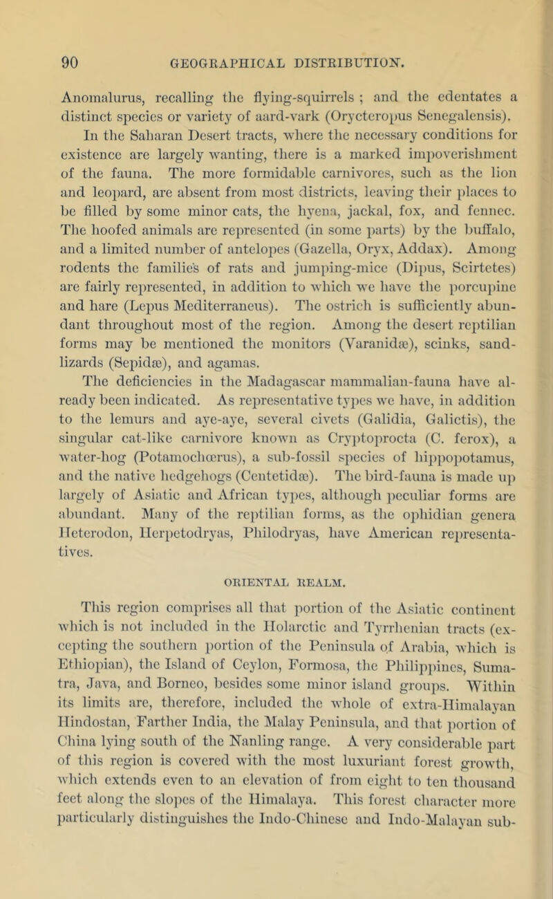 Anomalurus, recalling the fl3'ing-squirrels ; and the edentates a distinct si^ecies or varietj^ of aard-vark (Orycteropus Sencgalensis). In tlie Saharan Desert tracts, -where the necessary conditions for existence are largely wanting, there is a marked impoverishment of the fauna. The more formidable carnivores, such as the lion and leoi)ard, are absent from most districts, leaving their places to be filled by some minor cats, the hyena, jackal, fox, and fenncc. The hoofed animals are represented (in some parts) b}^ the buflalo, and a limited number of antelopes (Gazella, Oryx, Addax). Among rodents the families of rats and jumping-mice (Dii)us, Scirtetes) are fairly represented, in addition to which we have the porcui)iue and hare (Lepus Mediterraneus). The ostrich is sufficiently abun- dant throughout most of the region. Among the desert reptilian forms may be mentioned the monitors (Varanidaj), sciuks, sand- lizards (Sepida3), and agamas. The deficiencies in the Madagascar mammalian-fauna have al- ready been indicated. As rej^resentative types we have, in addition to the lemurs and aye-aye, several civets (Galidia, Galictis), the singular cat-like carnivore known as Cry])toprocta (C. ferox), a water-hog (Potamoclioerus), a sub-fossil species of hippopotamus, and the native licdgehogs (Centctidjc). The bird-fauna is made u]) largely of Asiatic and African types, although })eculiar fonns are abundant. Many of the reptilian forms, as the ophidian genera Jleterodon, llerpetodryas, Thilodryas, have American representa- tives. ORIENTAL REALM. This region comprises all that portion of the Asiatic continent wliich is not included in the llolarctic and Tyrrhenian tracts (ex- cepting the southern portion of the Peninsula of Arabia, which is Etliiopian), the Island of Ceylon, Formosa, the Philijiiiiues, Suma- tra, Java, and Borneo, besides some minor island groups. Within its limits are, therefore, included the whole of extra-IIimalavan llindostan. Farther India, the Malay Peninsula, and that portion of China lying south of the Nanling range. A very considerable part of this region is covered with the most luxuriant forest growth, which extends even to an elevation of from eight to ten thousand feet along the slojies of the Himalaya. This forest character more I)artieularly distinguishes the Indo-Chinese and Indo-Malayan sub-