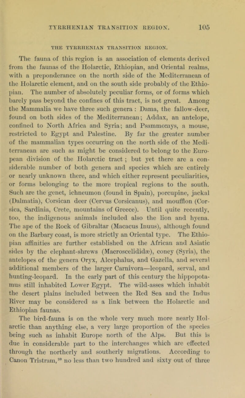 THE TYRRHENIAN TRANSITION REGION. Tlie fauna of tliis region is an association of elements derived from the faimjis of the llolarctic, Ethiopian, and Oriental realms, with a preponderance on the north side of the Mediterranean of tlie llolarctic element, and on the south side probably of tlie Ethio- pian. The number of absolutely peculiar forms, or of forms which barely pass beyond the confines of this tract, is not great. Among tile ^lammalia we have three such genera : Damn, the fallow-deer, found on both sides of the Mediterranean; Adda.x, an antelope, confined to North Africa and Syria; and Psammomys, a mouse, restricted to Egypt and Palestine. By far the greater number of the mammalian types occurring on the north side of the Medi- terranean are such as might be considered to belong to the Euro- pean division of the llolarctic tract ; but yet there arc a con- siderable number of both genera and S2iecies which arc entirely or nearly unknown there, and which cither rejiresent {leculiaritics, or forms belonging to the more troiiical regions to the south. Such are the genet, ichneumon (found in Sjiain), jiorcupine, jackal (Dalmatia), Corsican deer (Cervus Corsicanus), and moufllon (Cor- sica, Sardinia, Crete, mountains of Greece). Until (piite recently, too, the indigenous animals included also the lion and liyena. Tlie ajic of the Rock of Gibraltar (Macacus Inuus), although found on the Barbary coast, is more strictly an Oriental type. The Ethio- pian affinities are further established on the African and Asiatic sides by the elephant-shrews (Macroscelidida*), coney (Syria), the antelojies of the genera Ory.x, Alceiihalus, and Gazella, and several additional members of the larger Carnivora—leopard, serval, and hunting-leoiiard. In the early part of this century the hijijiopota- mus still inhabited Lower Egypt. The wild-asses which inhabit the desert jilains included between the Red Sea and the Indus River may be considered as a link between the llolarctic and Ethiopian faunas. The bird-fauna is on the whole very much more nearly llol- arctic than anything else, a very large iiroportion of the species being such as inhabit Europe north of the Alps. But this is due in considerable ])art to the interchanges which arc etTected through tlie northerly and southerly migrations. According to Canon Tristram, no less than two hundred and sixty out of three