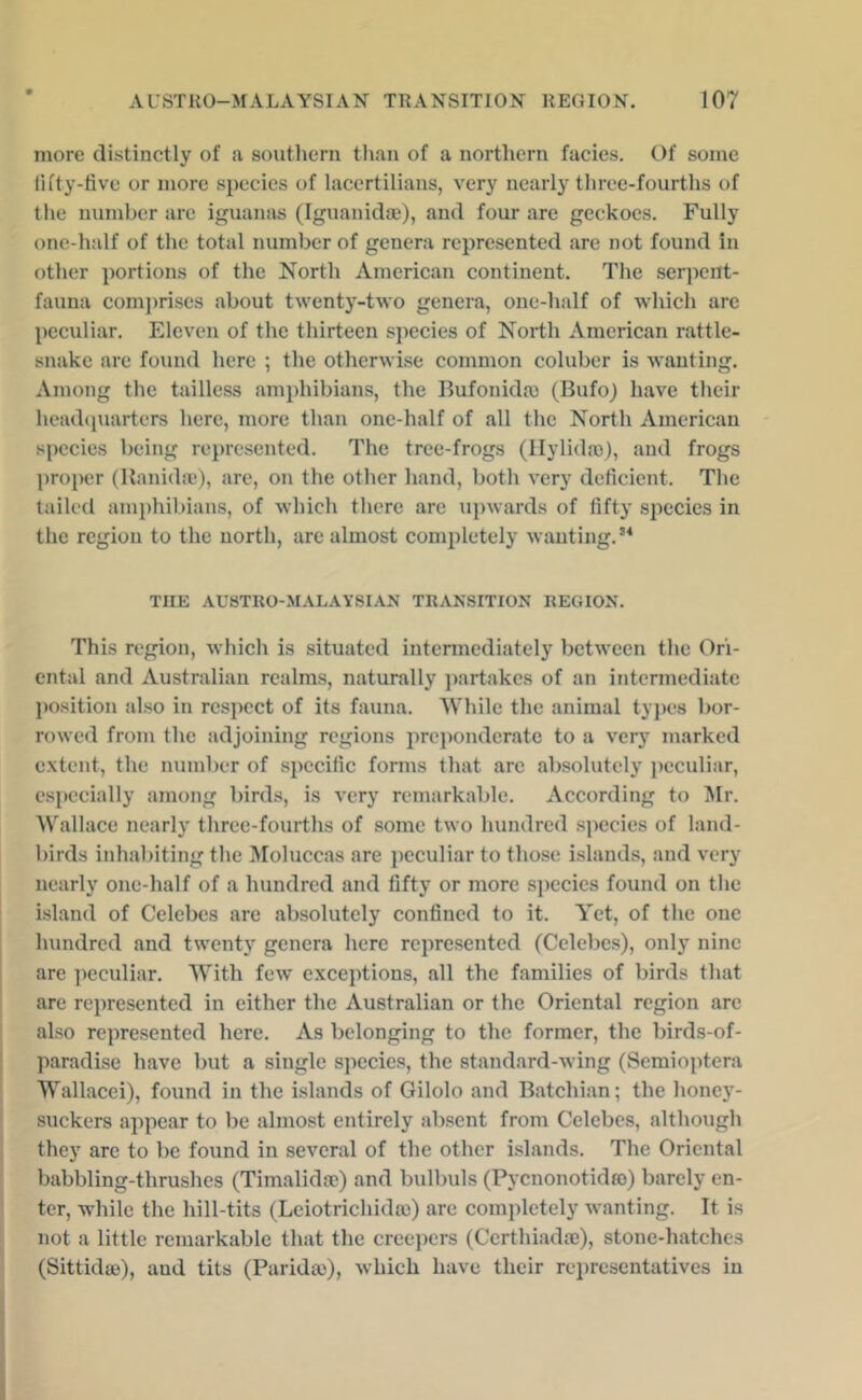 more distinctly of a southern than of a northern facies. Of some iifty-live or more species of lacertiliaiis, very nearly three-fourths of the number are iguanas (Iguanidoe), and four are geckoes. Fully one-half of the total number of genera represented are not found in other portions of the North American continent. The serpent- fauna compri.ses about twenty-two genera, one-half of which are peculiar. Eleven of the thirteen species of North American rattle- snake are found here ; the otherwise common coluber is wanting. Among the tailless am})hibians, the Bufonida) (Bufo) have their headcpiarters here, more than one-half of all the North American species being represented. The tree-frogs (llylida)), and frogs proper (Ranidaj), are, on the other hand, both very deficient. The tailed amphil>ians, of which tliere are upwards of fifty species in the region to the north, are almost completely wanting.’^ THE AU8TRO-M.\LAY8IAH TRANSITION REGION. This region, which is situated intcnnediately between the Ori- ental and Australian realms, naturally partakes of an intermediate position also in respect of its fauna. While the animal tyj)e8 bor- rowed from the adjoining regions preponderate to a very marked extent, the number of specific forms that arc absolutely jwculiar, especially among birds, is very remarkable. According to ISIr. Wallace nearly three-fourths of some two hundred species of land- birds inhabiting the Moluccas are peculiar to those islands, and very nearly onc-half of a hundred and fifty or more species found on the island of Celebes arc absolutely confined to it. Yet, of the one hundred and twenty genera here represented (Celebes), only nine are ]ieculiar. With few' exceptions, all the families of birds that i are represented in either the Australian or the Oriental region arc ' also represented here. As belonging to the former, the birds-of- j paradise have but a single species, the standard-wing (Semioptera I Wallacci), found in the islands of Gilolo and Batchian; the honey- * suckers appear to be almost entirely absent from Celebes, although ! they arc to be found in several of the other islands. The Oriental babbling-thrushes (Timalidsc) and bulbuls (Pycnonotidro) barely en- ter, w'hile the hill-tits (Leiotrichida)) are completely wanting. It is not a little remarkable that the creepers (Certhiadaj), stone-hatches (Sittida3), and tits (Parida>), which have their re})resentatives in