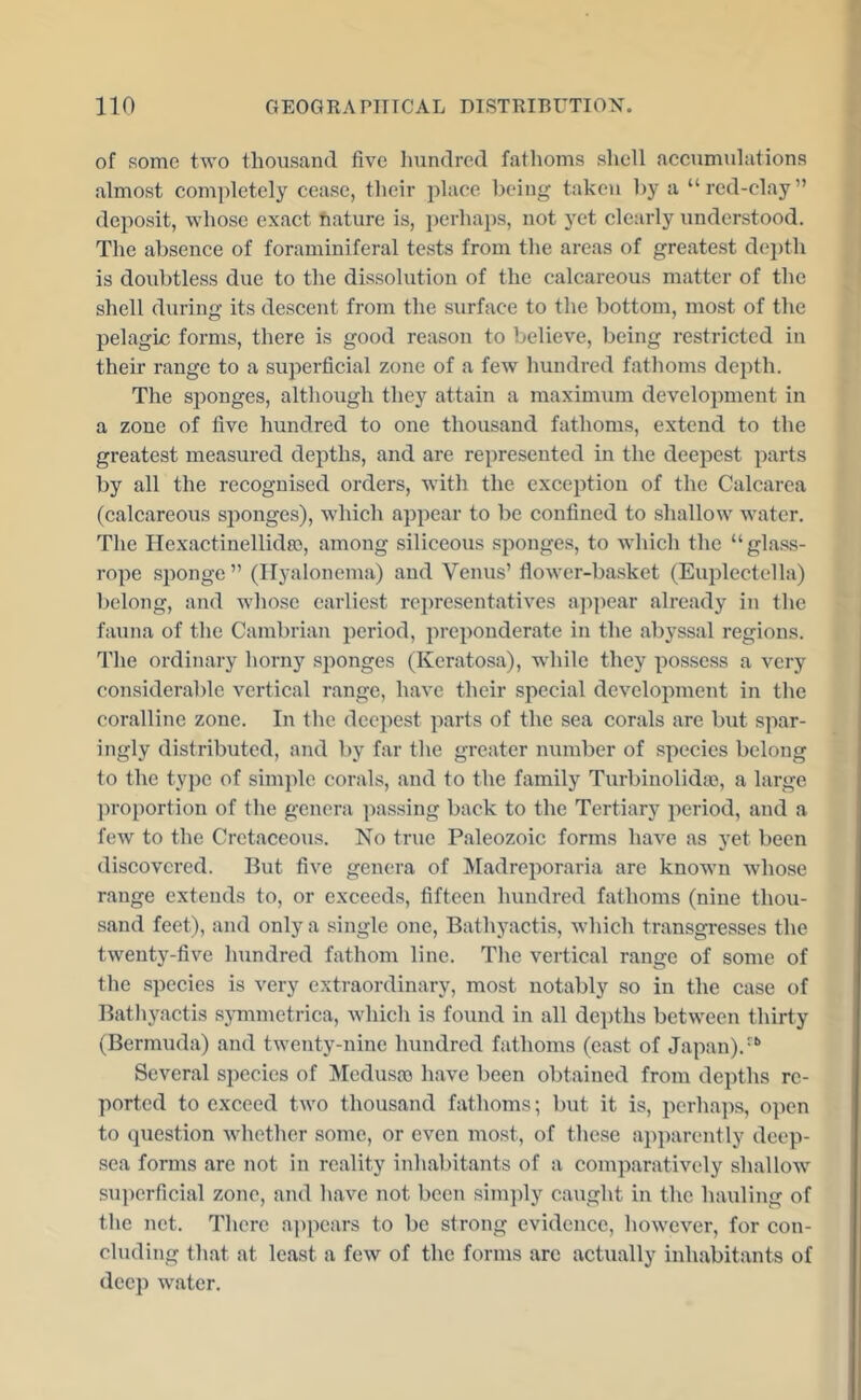 of some two thousand five liundred fatlioms shell accumulations almost completely cease, their place being taken by a “red-clay” deposit, whose exact nature is, perhaps, not yet clearly understood. The absence of foraminiferal tests from the areas of greatest de])th is doubtless due to the dissolution of the calcareous matter of the shell during its descent from the surface to the bottom, most of the pelagic forms, there is good reason to believe, being restricted in their range to a superficial zone of a few hundred fathoms depth. The sponges, although they attain a maximum development in a zone of five hundred to one thousand fathoms, extend to the greatest measured depths, and are represented in the deepest parts by all the recognised orders, with the exception of the Calcarea (calcareous sponges), which appear to be confined to shallow water. The Ilexactinellidas, among siliceous sponges, to which the “glass- rope sponge” (Ilyalonema) and Venus’ flower-basket (Euplectella) belong, and whose earlie.st re])resentatives appear already in the fauna of the Cambrian period, preponderate in the abj’ssal regions. The ordinary horny sponges (Keratosa), while they possess a very considerable vertical range, have their special development in the coralline zone. In the deepest parts of the sea corals are but spar- ingly distributed, and by far the greater number of species belong to the type of simple corals, and to the family Turbinolidoe, a large proportion of the genera passing back to the Tertiary period, and a few to the Cretaceous. No true Paleozoic forms have as yet been discovered. Put five genera of Madreporaria are known Avhose range extends to, or exceeds, fifteen hundred fathoms (nine thou- sand feet), and only a single one, Bathyactis, which transgresses the twenty-five hundred fathom line. The vertical range of some of the speeies is very extraordinary, most notably so in the case of Bathj^actis sjunmetrica, which is found in all depths between thirty (Bermuda) and twenty-nine hundred fathoms (east of Japan). Several species of Medusa) have been obtained from depths re- ported to exceed two thousand fathoms; but it is, perhaps, open to question whether some, or even most, of these apparently deep- sea forms are not in reality inhabitants of a comparatively shallow sui)erficial zone, and have not been sim])ly caught in the hauling of the net. There appears to be strong evidence, however, for con- cluding that at least a few of the forms arc actually inhabitants of deep water.