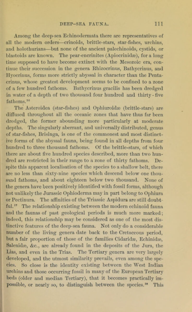 Among tlie deep-sea Echinndennata there are representatives of all the modern orders—crinoids, brittle-stars, star-fishes, urchins, and holothurians—but none of the ancient palechinoids, cystids, or blastoids are known. The pear-cncrinites (Apiocrinida)), for a long time .suppo.sed to have become extinct with the Mesozoic era, con- tinue their succession in the genera Rhi/.ocrinus, Bathycrinus, and Ilyocrinus, forms more strictly abyssal in character than the Penta- crinus, whose greatest development seems to be confined to a zone of a few hundred fathoms. Bathycrinus gracilis has been dredged in water of a depth of two thoiisand four hundred and thirty - five fathoms.*® The Asteroidea (.star-fishes) and Ophiuroida) (brittle-stars) are dififused throughout all the oceanic zones that have thus far been dredged, the former abounding more particularly at moderate depths. The singularly aberrant, and universally distributed, genus of star-fishes, Brisinga, is one of the commonest and mo.st distinct- ive forms of the abyssal fauna, being found in all depths from four hundred to three thousand fathoms. Of the brittle-stars, of Avhich there arc about five hundred species de.scribed, more than two hun- dred are restricted in their range to a zone of thirty fathoms. De- spite this apparent localisation of the species to a shallow belt, there are no less than sixty-nine species which de.scend below one thou- sand fathoms, and about eighteen below two thousand. None of the genera have been positively identified with fossil forms, although not unlikely the .Jurassic Ophioderma may in part belong to Ophiura or Pectinura. The affinities of the Triassic Aspidura are still doubt- ful.” The relationship existing between the modern cchinoid fauna and the faunas of pa.st geological periods is much more marked; indeed, this relationship may be considered as one of the most dis- tinctive features of the deep-sea fauna. Not only do a considerable number of the living genera date back to the Cretaceous period, but a fair proportion of those of the families Cidarida*, Echinidao, Salenidio, &c., are already found in the deposits of the Jura, the Lias, and even in the Trias. The Tertiary genera are very largely developed, and the utmost similarity prevails, even among the spe- cies. So close is the identity existing between the West Indian urchins and those occurring fossil in many of the European Tertiary beds (older and median Tertiary), that it becomes practically im- possible, or nearly so, to distinguish between the species.** This