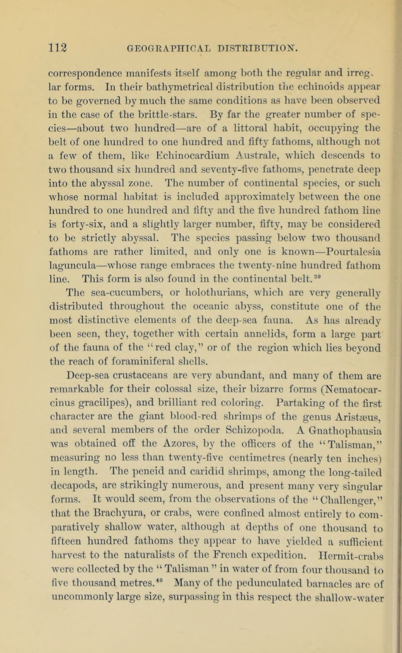 correspondence manifests itself among both the regular and irreg. lar forms. In their bathymetrical distribution tiie echinoids appear to be governed by much the same conditions as have been observed in the case of the brittle-stars. By far the greater number of spe- cies—about two hundred—are of a littoral habit, occupying the belt of one hundred to one hundred and fifty fathoms, although not a few of them, like P'chinocardium Australe, which descends to two thousand six hundred and seventy-five fathoms, penetrate deep into the abyssal zone. The number of continental s])ecies, or such whose normal habitat is included ajiproximately between the one hundred to one hundred and fifty and the five hundred fathom line is forty-six, and a slightly larger number, fifty, may be considered to be strictly abyssal. The species passing below two thousand fathoms are rather limited, and only one is known—Pourtalesia laguncula—whose range embraces the twenty-nine hundred fathom line. This form is also found in the continental belt.’® The sea-cucumbers, or holothurians, which are very generally distributed throughout the oceanic abyss, constitute one of the most distinctive elements of the deep-sea fauna. As has already been seen, they, together with certain annelids, form a large part of the fauna of the “red clay,” or of the region which lies beyond the reach of foraminiferal shells. Deep-sea crustaceans are very abundant, and many of them are remarkable for their colossal size, their bizarre forms (Nematocar- cinus gracilipes), and brilliant red coloring. Partaking of the first character are tlie giant blood-red shrimps of the genus Aristfeus, and several members of the order Schizopoda. A Gnathophausia was obtained off the Azores, by the officers of the “Talisman,” measuring no less than twenty-five centimetres (nearly ten inches) in length. The peneid and caridid shrim])s, among the long-tailed decapods, are strikingly numerous, and present many very singular forms. It would seem, from the observations of the “Challenger,” that the Brachyura, or crabs, were confined almost entirely to com- paratively shallow Avater, although at depths of one thousand to fifteen hundred fathoms they aiipear to have yielded a sufficient harvest to the naturalists of the French expedition. Hermit-crabs were collected by the “ Talisman ” in water of from four thousand to five thousand metres.^® Many of the pedunculated barnacles are of uncommonly large size, surpassing in this respect the shallow-water