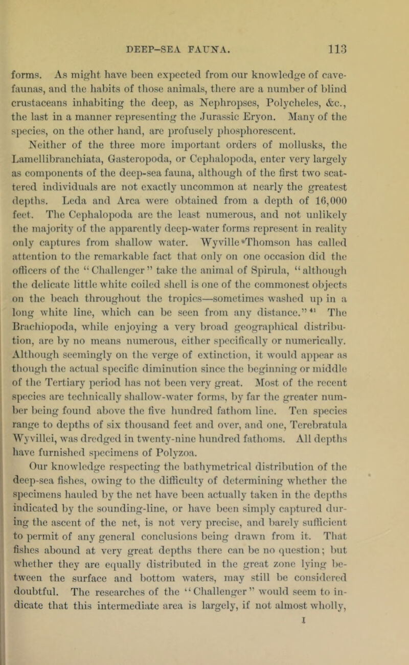 foms. As miht have been expected from oiir knowledge of cave- faunas, and the habits of tliose animals, there are a number of blind cnistaceans inhabiting the deep, as Nephropses, Polycheles, &c., the last in a manner re])resenting the Jurassic Eryon. !Many of the species, on the other hand, are profusely phosphorescent. Neither of the three more important orders of mollusks, tlie Lamellibranchiata, Gasteropoda, or Cephalopoda, enter very largely as components of the deep-sea fauna, although of the first two scat- tered individuals are not exactly uncommon at nearly the greatest depths. Leda and Area were obtained from a dejAh of 16,000 feet. The Cephalopoda are the Icii-st numerous, and not unlikely the majority of the apparently deep-water forms represent in reality only captures from shallow water. Wyville‘Thomson has called attention to the remarkable fact that only on one occasion did the officers of the “ Challenger ” bike the animal of Sjiirula, “ althougli the delicate little wliite coiled shell is one of the commonest objects on the beach throughout the tropics—sometimes waslicd up in a long white line, which can be seen from any distance.”^' Tlie Ilracliiopoda, wliile enjoying a very broad geographical distribu- tion, are by no means numerous, either specifically or numerically. Although seemingly on the verge of extinction, it would appear as though the actual specific diminution since the beginning or middle of the Tertiary period has not been very great. ]\[ost of the recent species are technically shallow-water forms, by far the greater num- ber being found above the five hundred fathom line. Ten species range to depths of six thousand feet and over, and one, Tcrebratula Wy villei, was dredged in twenty-nine hundred fathoms. All depths have furnished sjiccimens of Polyzoa. Our knowledge re.specting the bathymetrical distribution of the deep-sea fishes, owing to the difficulty of determining whether the specimens hauled by the net have been actually taken in the depths indicated by the sounding-line, or have been simjdy cajitured dur- ing the ascent of the net, is not very precise, and barely sufficient to permit of any general conclusions being drawn from it. That fishes abound at very gre.at depths there can be no cpiestion; but whether they are ecpially distributed in the great zone lying be- tween the surface and bottom waters, may still be considered doubtful. The researches of the “Challenger” would seem to in- dieate that this intermediiite area is largely, if not almost wholly, I