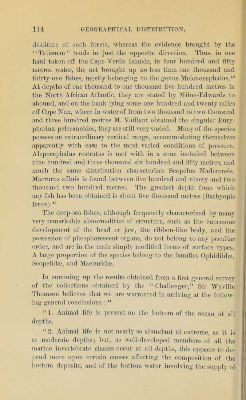 destitute of such forms, whereas tlie evidence brouglit by the “Talismau” tends in just tlie opposite direction. Thus, in one haul taken off the Cape Verde Islands, in four hundred and fifty metres water, the net brought uj) no less than one thousand and thirty-one fishes, mostly belonging to the genus Melanocephahis.^'^ At depths of one thousand to one thousand five hundred metres in the North African Atlantic, they are stated by Milne-Edwards to abound, and on the bank lying some one hundred and twenty miles off Cape N\xn, where in water of from two thousand to two thousand and three hundred metres M. Vaillant obtained the singxdar Eury- pharinx pelecanoides, they are still very varied. Many of the species possess an extraordinary vertical range, accommodating themselves apparently with ease to the most varied conditions of pressure. Alepocephalus rostratus is met with in a zone included between nine hundred and three thousand six hundred and lifty metres, and much the same distribution characterises Scopelus Maderensis. Macrurus affinis is found between five hundred and ninety and two thousand two hundred metres. The greatest depth from which any fish has been obtained is about five thousand metres (Batliyojiis ferox).^^ The deep-sea fishes, although frequently characterised by many very remarkable abnormalities of structure, such as the euormous development of the head or jaw, the ribbon-like body, and tlie jiossession of jihosphorescent organs, do not belong to any peculiar order, and are in the main simply modified forms of surface tjqies. A large ]iro]iortion of the .species belong to the families Ojihidiidm, Rcopelidai, and Iffacruridoe. In summing up the results obtained from a finst general survey of the collections obtained by the “Challenger,” Sir Wyville Thomson believes that we are warranted in arriving at the follow- ing general conclusions : “ 1. Animal life is present on the bottom of the ocean at all depths. “2. Animal life is not nearly so abundant at extreme, as it is at moderate depths; but, as well-developed members of all the marine invertebrate classes occur at all de]ffhs, this ap])ears to de- pend more u|ion certain causes affecting the composition of the bottom deposits, and of the bottom water involving the supply of