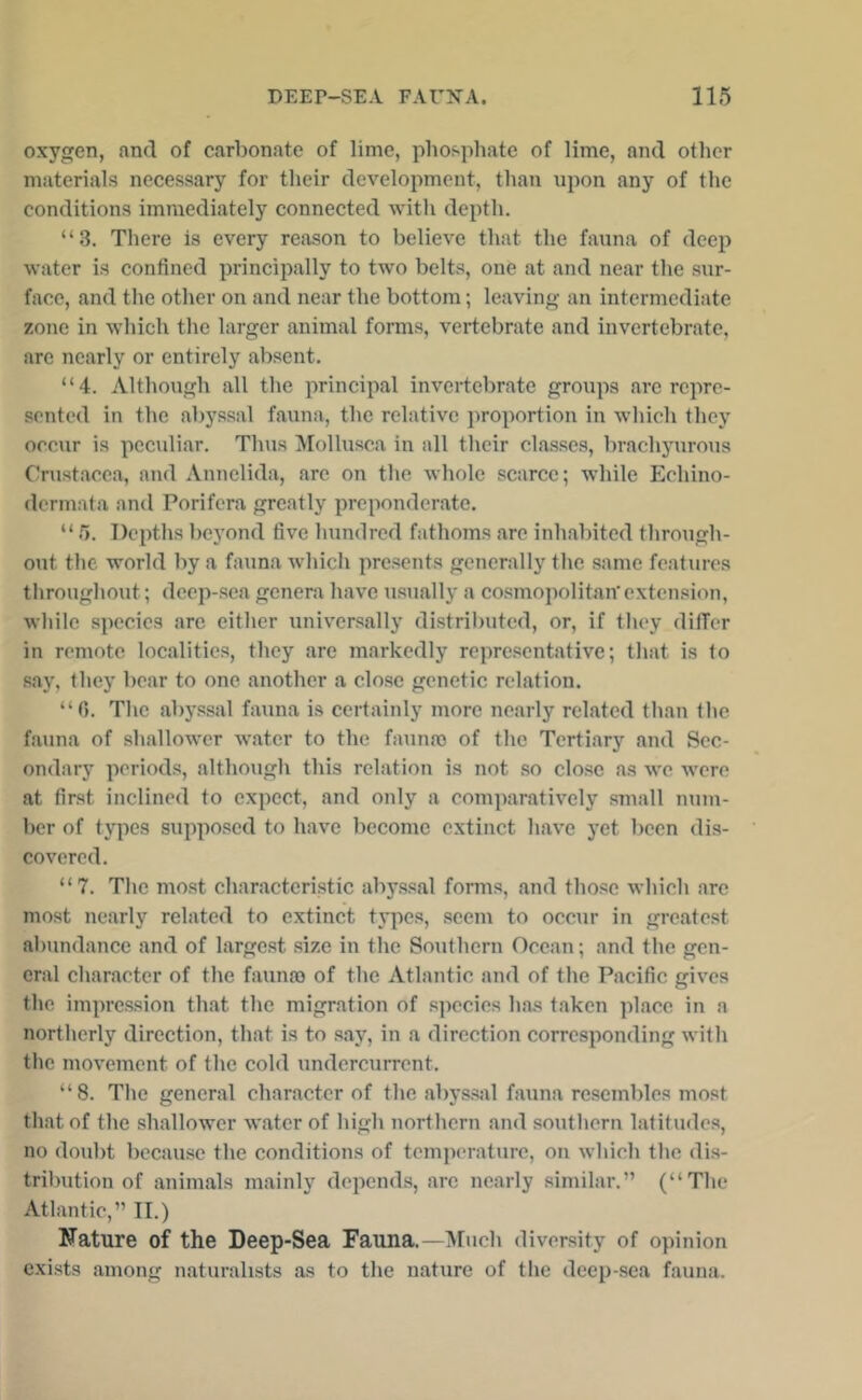oxygen, and of carbonate of lime, phospliate of lime, and other materials necessary for their development, than upon any of the conditions immediately connected with depth. “3. There is every reason to believe that the fauna of deep water is confined principally to two belts, one at and near the sur- face, and the other on and near the bottom; leaving an intermediate zone in which tlie larger animal forms, vertebrate and invertebrate, are nearly or entirely absent. “4. Although all the principal invertebrate groups are repre- sented in the abyssal fauna, the relative proportion in wliich tliey occur is pecidiar. Thus Mollusca in all their classes, brachyurous Crustacea, and Annelida, arc on the whole scarce; while Echino- dermata and Porifera greatly preponderate. “ 5. Depths beyond five hundred fathoms are inhabited through- out tlie world by a fauna which presents generally the same features throughout; deep-sea genera have usually a cosmopolitan’extension, wliile species are either univ'ersally distributed, or, if tliey differ in remote localities, they are markedly representative; that is to say, they bear to one another a close genetic relation. “0. The abyssal fauna is certainly more nearly related than the fauna of shallower water to the faumo of the Tertiary and Sec- ondary periods, although this relation is not .so close as we were at first inclined to expect, and only a comparatively small num- ber of types supposed to have become extinct have yet been dis- covered. “7. The mo.st characteristic aby.ssal forms, and those which are most nearly related to extinct tj'pes, .seem to occur in greatest abundance and of largest .size in the Southern Ocean; and the gen- eral character of the fauna) of the Atlantic and of the Pacific gives the imprc.ssion that the migration of species has taken place in a northerly direction, that is to say, in a direction corresponding with the movement of the cold iindcrcurrent. “8. The general character of the abys.sal fauna resembles most that of the shallower water of high northern and southern latitinles, no doubt because the conditions of temperature, on which the dis- tribution of animals mainly depends, are nearly similar.” (“The Atlantic,” II.) Nature of the Deep-Sea Fauna.—Much diversity of opinion cxi-sts among naturalists as to the nature of the deep-sea fauna.
