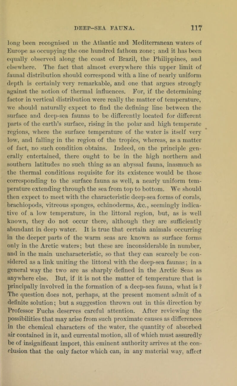 long been recognised in the Atlantic and Mediterranean waters of Eunipe as occu])3ing the one hundred fathom zone; and it has been equally observed along the coast of Brazil, the Philiiipines, and elsewhere. The fact tliat almost everywhere this ujiiier limit of faunal distrilnition should correspond with a line of nearly uniform deptli is certainly very remarkable, and one that argues strongly against the notion of thci-mal influences. For, if the determining factor in vertical distribution were really the matter of tcmjicrature, we should naturally expect to And the defining line between the surface and deep-sea faunas to be differently located for different parts of the earth’s surface, rising in the polar and high temperate regions, where the surface temperature of the water is itself very low, and falling in the region of the tropics, whereas, as a matter of fact, no such condition obtains. Indeed, on the principle gen- erally entertained, there ought to be in the high northern and southern latitudes no such thing as an abyssal fauna, inasmuch as the thermal conditions requisite for its existence would be those corresponding to the surface fauna as well, a nearly uniform tem- l)erature extending through the sea from top to bottom. We should then expect to meet with the characteristic deep-sea forms of corals, brachiopods, vitreous sponges, echinoderms, &c., seemingly indica- tive of a low temperature, in the littoral region, but, as is well known, they do not occur there, although they arc sufTicicntly abundant in deep water. It is true that certain animals occurring in the deeper ])ai-ts of the warn seas are known as surface forms only in the Arctic waters; but these arc inconsiderable in number, and in the main uncharacteristic, so that they can scarcely be con- sidered as a link uniting the littoral with the deep-sea faunas; in a general way the two are as sharply defined in the Arctic Seas as anywhere else. But, if it is not the matter of tempcratiirc that is principally involved in the fonnation of a deep-sea fauna, what is ? The question does not, perhaps, at the present moment admit of a definite solution; but a suggestion thrown out in this direction by Professor Fuchs deserves careful attention. After reviewing the possibilities that may arise from such proximate causes as differences in the chemical characters of the water, the quantity of absorbed air contained in it, and currcntal motion, all of which must assuredly be of insignificant import, this eminent authority arrives at the con- clusion that the only factor which can, in any material way, affect