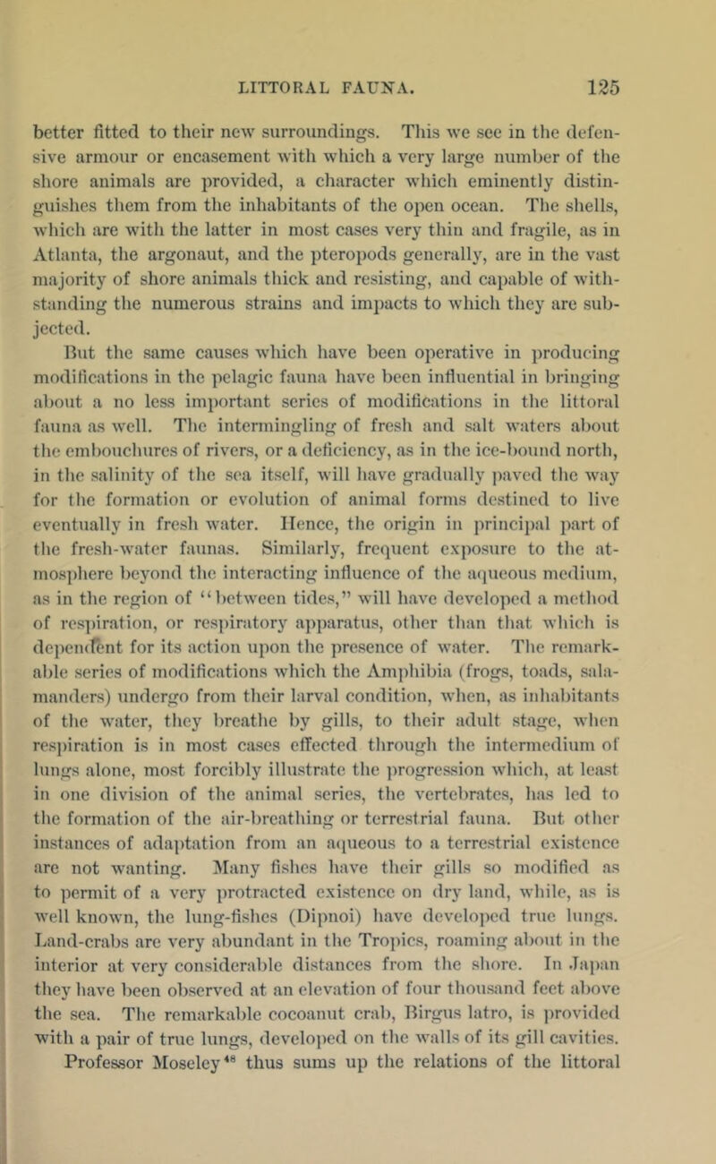 better fitted to their new surroundings. This we see in the defen- sive armour or encasement with which a very large number of the shore animals are provided, a character which eminently distin- guishes them from the inhabitants of the open ocean. The shells, which are with the latter in most cases very thin and fragile, as in Atlanta, the argonaut, and the pteroi)ods generally, are in the vast majority of shore animals thick and resisting, and capable of with- standing the numerous strains and impacts to which they are sub- jected. Ihit the same causes which have been operative in producing modifications in the pelagic fauna have been influential in bringing about a no less important series of modifications in the littoral fauna as well. The intermingling of fresh and .salt waters about the embouchures of rivers, or a deficiency, as in the ice-bound north, in the salinity of the sea itself, Avill have gradually ])aved the way for the formation or evolution of animal forms destined to live eventually in fre.sh water. Hence, the origin in principal part of the fre.sh-water faunas. Similarly, frequent e.xposure to the at- mosphere beyond the interacting influence of the acpieous medium, as in the region of “between tides,” will have developed a method of res])iration, or respiratory apparatus, other than that which is depemfent for its action upon the presence of water. The remark- able .series of modifications which the Amphibia (frogs, toads, sala- manders) undergo from their larval condition, when, as inhabitants of the water, they breathe by gills, to their adult .stage, when res])iration is in most cases effected through the intermedium of lungs alone, mo.st forcibly illu.strate the ])rogression which, at least in one division of the animal series, the vertebrates, has led to the formation of the air-breathing or terrestrial fauna. But other instances of adaptation from an acpieous to a terrestrial existence arc not wanting. Many fi.shcs have their gills so modified as to ])ermit of a very protracted existence on dry land, while, as is well known, the lung-fishes (Dipnoi) have developed true lungs. Land-crabs are very abundant in the Tropics, roaming about in the interior at very considerable distances from the shore. In .Tapan they have been observed at an elevation of four thou.sand feet above the sea. The remarkable cocoanut crab, Birgus latro, is jirovided with a pair of true lungs, develojied on the walls of its gill cavities. Profe&sor Moseley*® thus sums up the relations of the littoral
